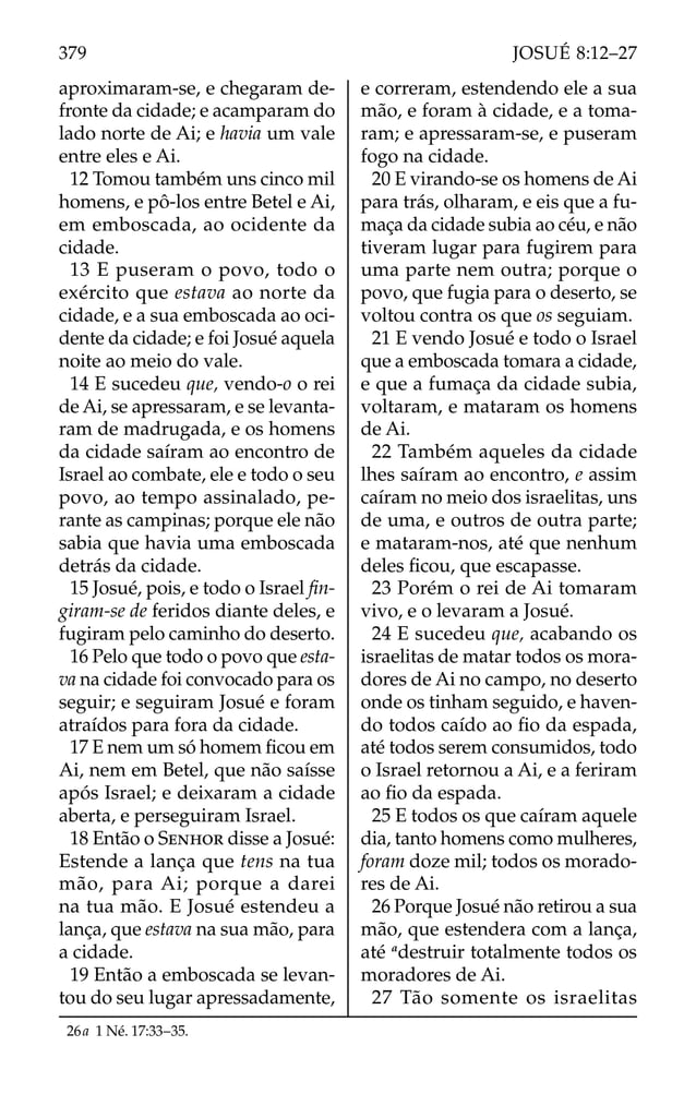 aproximaram-se, e chegaram de-
fronte da cidade; e acamparam do
lado norte de Ai; e havia um vale
entre eles e Ai.
12 Tomou também uns cinco mil
homens, e pô-los entre Betel e Ai,
em emboscada, ao ocidente da
cidade.
13 E puseram o povo, todo o
exército que estava ao norte da
cidade, e a sua emboscada ao oci-
dente da cidade; e foi Josué aquela
noite ao meio do vale.
14 E sucedeu que, vendo-o o rei
de Ai, se apressaram, e se levanta-
ram de madrugada, e os homens
da cidade saíram ao encontro de
Israel ao combate, ele e todo o seu
povo, ao tempo assinalado, pe-
rante as campinas; porque ele não
sabia que havia uma emboscada
detrás da cidade.
15 Josué, pois, e todo o Israel ﬁn-
giram-se de feridos diante deles, e
fugiram pelo caminho do deserto.
16 Pelo que todo o povo que esta-
va na cidade foi convocado para os
seguir; e seguiram Josué e foram
atraídos para fora da cidade.
17 E nem um só homem ﬁcou em
Ai, nem em Betel, que não saísse
após Israel; e deixaram a cidade
aberta, e perseguiram Israel.
18 Então o SENHOR disse a Josué:
Estende a lança que tens na tua
mão, para Ai; porque a darei
na tua mão. E Josué estendeu a
lança, que estava na sua mão, para
a cidade.
19 Então a emboscada se levan-
tou do seu lugar apressadamente,
e correram, estendendo ele a sua
mão, e foram à cidade, e a toma-
ram; e apressaram-se, e puseram
fogo na cidade.
20 E virando-se os homens de Ai
para trás, olharam, e eis que a fu-
maça da cidade subia ao céu, e não
tiveram lugar para fugirem para
uma parte nem outra; porque o
povo, que fugia para o deserto, se
voltou contra os que os seguiam.
21 E vendo Josué e todo o Israel
que a emboscada tomara a cidade,
e que a fumaça da cidade subia,
voltaram, e mataram os homens
de Ai.
22 Também aqueles da cidade
lhes saíram ao encontro, e assim
caíram no meio dos israelitas, uns
de uma, e outros de outra parte;
e mataram-nos, até que nenhum
deles ﬁcou, que escapasse.
23 Porém o rei de Ai tomaram
vivo, e o levaram a Josué.
24 E sucedeu que, acabando os
israelitas de matar todos os mora-
dores de Ai no campo, no deserto
onde os tinham seguido, e haven-
do todos caído ao ﬁo da espada,
até todos serem consumidos, todo
o Israel retornou a Ai, e a feriram
ao ﬁo da espada.
25 E todos os que caíram aquele
dia, tanto homens como mulheres,
foram doze mil; todos os morado-
res de Ai.
26 Porque Josué não retirou a sua
mão, que estendera com a lança,
até a
destruir totalmente todos os
moradores de Ai.
27 Tão somente os israelitas
26a 1 Né. 17:33–35.
379 JOSUÉ 8:12–27
 