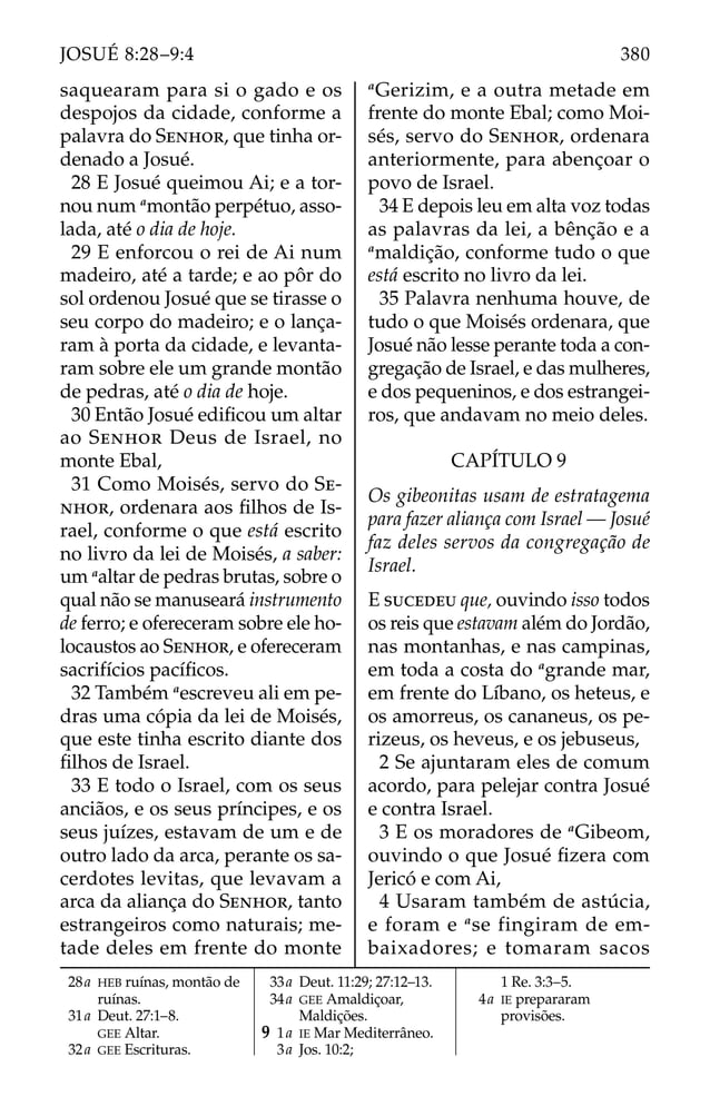 saquearam para si o gado e os
despojos da cidade, conforme a
palavra do SENHOR, que tinha or-
denado a Josué.
28 E Josué queimou Ai; e a tor-
nou num a
montão perpétuo, asso-
lada, até o dia de hoje.
29 E enforcou o rei de Ai num
madeiro, até a tarde; e ao pôr do
sol ordenou Josué que se tirasse o
seu corpo do madeiro; e o lança-
ram à porta da cidade, e levanta-
ram sobre ele um grande montão
de pedras, até o dia de hoje.
30 Então Josué ediﬁcou um altar
ao SENHOR Deus de Israel, no
monte Ebal,
31 Como Moisés, servo do SE-
NHOR, ordenara aos ﬁlhos de Is-
rael, conforme o que está escrito
no livro da lei de Moisés, a saber:
um a
altar de pedras brutas, sobre o
qual não se manuseará instrumento
de ferro; e ofereceram sobre ele ho-
locaustos ao SENHOR, e ofereceram
sacrifícios pacíﬁcos.
32 Também a
escreveu ali em pe-
dras uma cópia da lei de Moisés,
que este tinha escrito diante dos
ﬁlhos de Israel.
33 E todo o Israel, com os seus
anciãos, e os seus príncipes, e os
seus juízes, estavam de um e de
outro lado da arca, perante os sa-
cerdotes levitas, que levavam a
arca da aliança do SENHOR, tanto
estrangeiros como naturais; me-
tade deles em frente do monte
a
Gerizim, e a outra metade em
frente do monte Ebal; como Moi-
sés, servo do SENHOR, ordenara
anteriormente, para abençoar o
povo de Israel.
34 E depois leu em alta voz todas
as palavras da lei, a bênção e a
a
maldição, conforme tudo o que
está escrito no livro da lei.
35 Palavra nenhuma houve, de
tudo o que Moisés ordenara, que
Josué não lesse perante toda a con-
gregação de Israel, e das mulheres,
e dos pequeninos, e dos estrangei-
ros, que andavam no meio deles.
CAPÍTULO 9
Os gibeonitas usam de estratagema
para fazer aliança com Israel — Josué
faz deles servos da congregação de
Israel.
E SUCEDEU que, ouvindo isso todos
os reis que estavam além do Jordão,
nas montanhas, e nas campinas,
em toda a costa do a
grande mar,
em frente do Líbano, os heteus, e
os amorreus, os cananeus, os pe-
rizeus, os heveus, e os jebuseus,
2 Se ajuntaram eles de comum
acordo, para pelejar contra Josué
e contra Israel.
3 E os moradores de a
Gibeom,
ouvindo o que Josué ﬁzera com
Jericó e com Ai,
4 Usaram também de astúcia,
e foram e a
se fingiram de em-
baixadores; e tomaram sacos
28a HEB ruínas, montão de
ruínas.
31a Deut. 27:1–8.
GEE Altar.
32a GEE Escrituras.
33a Deut. 11:29; 27:12–13.
34a GEE Amaldiçoar,
Maldições.
9 1a IE Mar Mediterrâneo.
3a Jos. 10:2;
1 Re. 3:3–5.
4a IE prepararam
provisões.
380
JOSUÉ 8:28–9:4
 