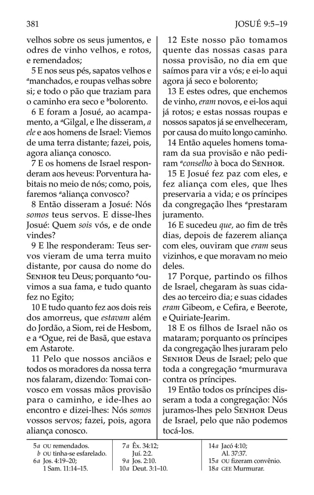velhos sobre os seus jumentos, e
odres de vinho velhos, e rotos,
e remendados;
5 E nos seus pés, sapatos velhos e
a
manchados, e roupas velhas sobre
si; e todo o pão que traziam para
o caminho era seco e b
bolorento.
6 E foram a Josué, ao acampa-
mento, a a
Gilgal, e lhe disseram, a
ele e aos homens de Israel: Viemos
de uma terra distante; fazei, pois,
agora aliança conosco.
7 E os homens de Israel respon-
deram aos heveus: Porventura ha-
bitais no meio de nós; como, pois,
faremos a
aliança convosco?
8 Então disseram a Josué: Nós
somos teus servos. E disse-lhes
Josué: Quem sois vós, e de onde
vindes?
9 E lhe responderam: Teus ser-
vos vieram de uma terra muito
distante, por causa do nome do
SENHOR teu Deus; porquanto a
ou-
vimos a sua fama, e tudo quanto
fez no Egito;
10 E tudo quanto fez aos dois reis
dos amorreus, que estavam além
do Jordão, a Siom, rei de Hesbom,
e a a
Ogue, rei de Basã, que estava
em Astarote.
11 Pelo que nossos anciãos e
todos os moradores da nossa terra
nos falaram, dizendo: Tomai con-
vosco em vossas mãos provisão
para o caminho, e ide-lhes ao
encontro e dizei-lhes: Nós somos
vossos servos; fazei, pois, agora
aliança conosco.
12 Este nosso pão tomamos
quente das nossas casas para
nossa provisão, no dia em que
saímos para vir a vós; e ei-lo aqui
agora já seco e bolorento;
13 E estes odres, que enchemos
de vinho, eram novos, e ei-los aqui
já rotos; e estas nossas roupas e
nossos sapatos já se envelheceram,
por causa do muito longo caminho.
14 Então aqueles homens toma-
ram da sua provisão e não pedi-
ram a
conselho à boca do SENHOR.
15 E Josué fez paz com eles, e
fez aliança com eles, que lhes
preservaria a vida; e os príncipes
da congregação lhes a
prestaram
juramento.
16 E sucedeu que, ao ﬁm de três
dias, depois de fazerem aliança
com eles, ouviram que eram seus
vizinhos, e que moravam no meio
deles.
17 Porque, partindo os filhos
de Israel, chegaram às suas cida-
des ao terceiro dia; e suas cidades
eram Gibeom, e Ceﬁra, e Beerote,
e Quiriate-Jearim.
18 E os ﬁlhos de Israel não os
mataram; porquanto os príncipes
da congregação lhes juraram pelo
SENHOR Deus de Israel; pelo que
toda a congregação a
murmurava
contra os príncipes.
19 Então todos os príncipes dis-
seram a toda a congregação: Nós
juramos-lhes pelo SENHOR Deus
de Israel, pelo que não podemos
tocá-los.
5a OU remendados.
b OU tinha-se esfarelado.
6a Jos. 4:19–20;
1 Sam. 11:14–15.
7a Êx. 34:12;
Juí. 2:2.
9a Jos. 2:10.
10a Deut. 3:1–10.
14a Jacó 4:10;
Al. 37:37.
15a OU ﬁzeram convênio.
18a GEE Murmurar.
381 JOSUÉ 9:5–19
 
