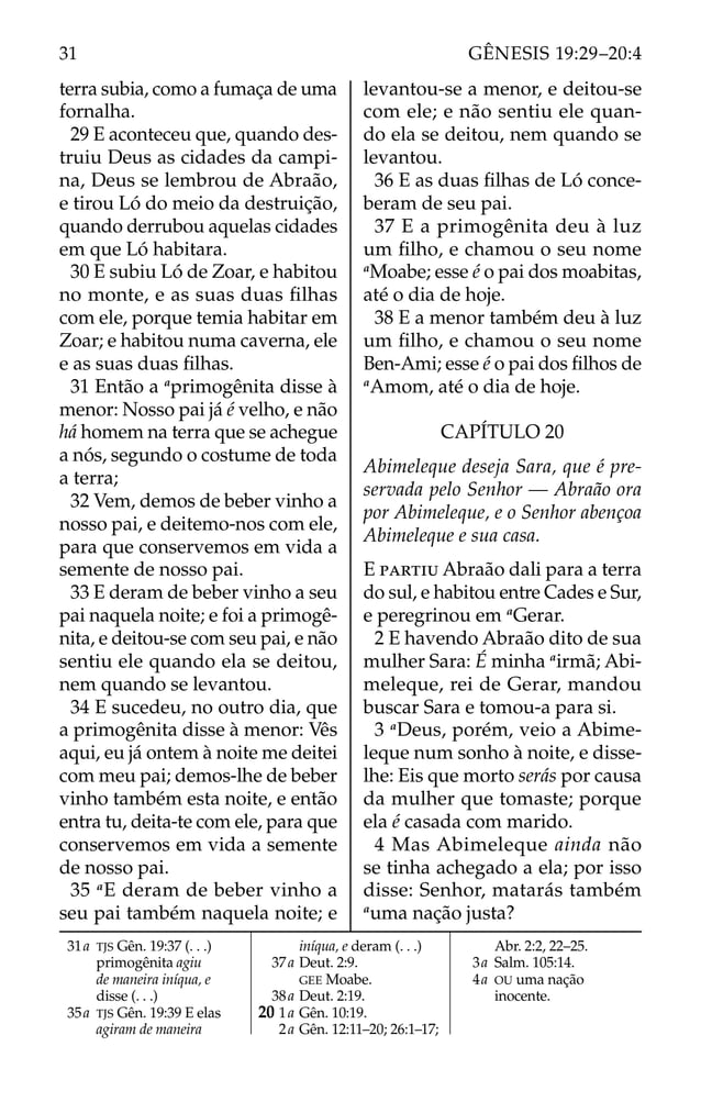 terra subia, como a fumaça de uma
fornalha.
29 E aconteceu que, quando des-
truiu Deus as cidades da campi-
na, Deus se lembrou de Abraão,
e tirou Ló do meio da destruição,
quando derrubou aquelas cidades
em que Ló habitara.
30 E subiu Ló de Zoar, e habitou
no monte, e as suas duas ﬁlhas
com ele, porque temia habitar em
Zoar; e habitou numa caverna, ele
e as suas duas ﬁlhas.
31 Então a a
primogênita disse à
menor: Nosso pai já é velho, e não
há homem na terra que se achegue
a nós, segundo o costume de toda
a terra;
32 Vem, demos de beber vinho a
nosso pai, e deitemo-nos com ele,
para que conservemos em vida a
semente de nosso pai.
33 E deram de beber vinho a seu
pai naquela noite; e foi a primogê-
nita, e deitou-se com seu pai, e não
sentiu ele quando ela se deitou,
nem quando se levantou.
34 E sucedeu, no outro dia, que
a primogênita disse à menor: Vês
aqui, eu já ontem à noite me deitei
com meu pai; demos-lhe de beber
vinho também esta noite, e então
entra tu, deita-te com ele, para que
conservemos em vida a semente
de nosso pai.
35 a
E deram de beber vinho a
seu pai também naquela noite; e
levantou-se a menor, e deitou-se
com ele; e não sentiu ele quan-
do ela se deitou, nem quando se
levantou.
36 E as duas ﬁlhas de Ló conce-
beram de seu pai.
37 E a primogênita deu à luz
um ﬁlho, e chamou o seu nome
a
Moabe; esse é o pai dos moabitas,
até o dia de hoje.
38 E a menor também deu à luz
um ﬁlho, e chamou o seu nome
Ben-Ami; esse é o pai dos ﬁlhos de
a
Amom, até o dia de hoje.
CAPÍTULO 20
Abimeleque deseja Sara, que é pre-
servada pelo Senhor — Abraão ora
por Abimeleque, e o Senhor abençoa
Abimeleque e sua casa.
E PARTIU Abraão dali para a terra
do sul, e habitou entre Cades e Sur,
e peregrinou em a
Gerar.
2 E havendo Abraão dito de sua
mulher Sara: É minha a
irmã; Abi-
meleque, rei de Gerar, mandou
buscar Sara e tomou-a para si.
3 a
Deus, porém, veio a Abime-
leque num sonho à noite, e disse-
lhe: Eis que morto serás por causa
da mulher que tomaste; porque
ela é casada com marido.
4 Mas Abimeleque ainda não
se tinha achegado a ela; por isso
disse: Senhor, matarás também
a
uma nação justa?
31a TJS Gên. 19:37 (. . .)
primogênita agiu
de maneira iníqua, e
disse (. . .)
35a TJS Gên. 19:39 E elas
agiram de maneira
iníqua, e deram (. . .)
37a Deut. 2:9.
GEE Moabe.
38a Deut. 2:19.
20 1a Gên. 10:19.
2a Gên. 12:11–20; 26:1–17;
Abr. 2:2, 22–25.
3a Salm. 105:14.
4a OU uma nação
inocente.
31 GÊNESIS 19:29–20:4
 