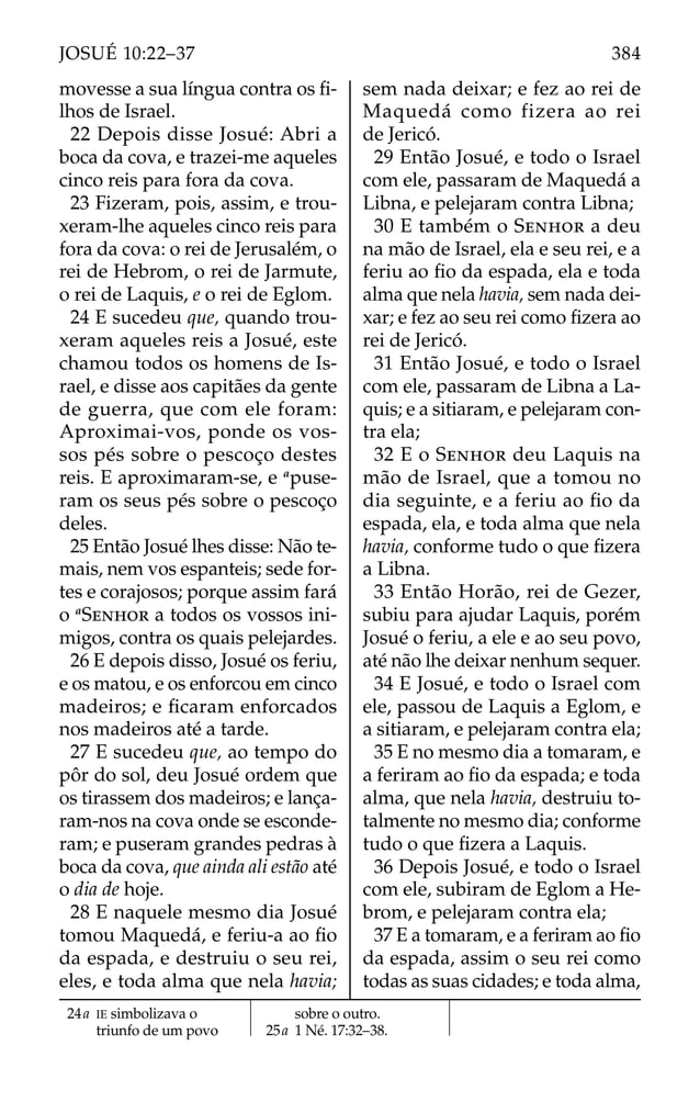 movesse a sua língua contra os ﬁ-
lhos de Israel.
22 Depois disse Josué: Abri a
boca da cova, e trazei-me aqueles
cinco reis para fora da cova.
23 Fizeram, pois, assim, e trou-
xeram-lhe aqueles cinco reis para
fora da cova: o rei de Jerusalém, o
rei de Hebrom, o rei de Jarmute,
o rei de Laquis, e o rei de Eglom.
24 E sucedeu que, quando trou-
xeram aqueles reis a Josué, este
chamou todos os homens de Is-
rael, e disse aos capitães da gente
de guerra, que com ele foram:
Aproximai-vos, ponde os vos-
sos pés sobre o pescoço destes
reis. E aproximaram-se, e a
puse-
ram os seus pés sobre o pescoço
deles.
25 Então Josué lhes disse: Não te-
mais, nem vos espanteis; sede for-
tes e corajosos; porque assim fará
o a
SENHOR a todos os vossos ini-
migos, contra os quais pelejardes.
26 E depois disso, Josué os feriu,
e os matou, e os enforcou em cinco
madeiros; e ﬁcaram enforcados
nos madeiros até a tarde.
27 E sucedeu que, ao tempo do
pôr do sol, deu Josué ordem que
os tirassem dos madeiros; e lança-
ram-nos na cova onde se esconde-
ram; e puseram grandes pedras à
boca da cova, que ainda ali estão até
o dia de hoje.
28 E naquele mesmo dia Josué
tomou Maquedá, e feriu-a ao ﬁo
da espada, e destruiu o seu rei,
eles, e toda alma que nela havia;
sem nada deixar; e fez ao rei de
Maquedá como fizera ao rei
de Jericó.
29 Então Josué, e todo o Israel
com ele, passaram de Maquedá a
Libna, e pelejaram contra Libna;
30 E também o SENHOR a deu
na mão de Israel, ela e seu rei, e a
feriu ao ﬁo da espada, ela e toda
alma que nela havia, sem nada dei-
xar; e fez ao seu rei como ﬁzera ao
rei de Jericó.
31 Então Josué, e todo o Israel
com ele, passaram de Libna a La-
quis; e a sitiaram, e pelejaram con-
tra ela;
32 E o SENHOR deu Laquis na
mão de Israel, que a tomou no
dia seguinte, e a feriu ao ﬁo da
espada, ela, e toda alma que nela
havia, conforme tudo o que ﬁzera
a Libna.
33 Então Horão, rei de Gezer,
subiu para ajudar Laquis, porém
Josué o feriu, a ele e ao seu povo,
até não lhe deixar nenhum sequer.
34 E Josué, e todo o Israel com
ele, passou de Laquis a Eglom, e
a sitiaram, e pelejaram contra ela;
35 E no mesmo dia a tomaram, e
a feriram ao ﬁo da espada; e toda
alma, que nela havia, destruiu to-
talmente no mesmo dia; conforme
tudo o que ﬁzera a Laquis.
36 Depois Josué, e todo o Israel
com ele, subiram de Eglom a He-
brom, e pelejaram contra ela;
37 E a tomaram, e a feriram ao ﬁo
da espada, assim o seu rei como
todas as suas cidades; e toda alma,
24a IE simbolizava o
triunfo de um povo
sobre o outro.
25a 1 Né. 17:32–38.
384
JOSUÉ 10:22–37
 