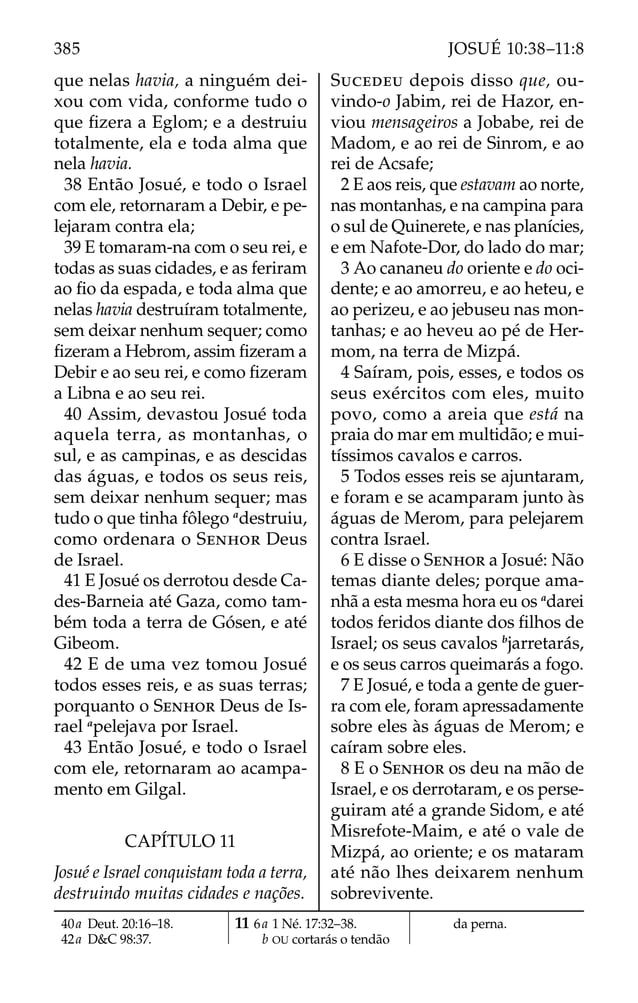 que nelas havia, a ninguém dei-
xou com vida, conforme tudo o
que ﬁzera a Eglom; e a destruiu
totalmente, ela e toda alma que
nela havia.
38 Então Josué, e todo o Israel
com ele, retornaram a Debir, e pe-
lejaram contra ela;
39 E tomaram-na com o seu rei, e
todas as suas cidades, e as feriram
ao ﬁo da espada, e toda alma que
nelas havia destruíram totalmente,
sem deixar nenhum sequer; como
ﬁzeram a Hebrom, assim ﬁzeram a
Debir e ao seu rei, e como ﬁzeram
a Libna e ao seu rei.
40 Assim, devastou Josué toda
aquela terra, as montanhas, o
sul, e as campinas, e as descidas
das águas, e todos os seus reis,
sem deixar nenhum sequer; mas
tudo o que tinha fôlego a
destruiu,
como ordenara o SENHOR Deus
de Israel.
41 E Josué os derrotou desde Ca-
des-Barneia até Gaza, como tam-
bém toda a terra de Gósen, e até
Gibeom.
42 E de uma vez tomou Josué
todos esses reis, e as suas terras;
porquanto o SENHOR Deus de Is-
rael a
pelejava por Israel.
43 Então Josué, e todo o Israel
com ele, retornaram ao acampa-
mento em Gilgal.
CAPÍTULO 11
Josué e Israel conquistam toda a terra,
destruindo muitas cidades e nações.
SUCEDEU depois disso que, ou-
vindo-o Jabim, rei de Hazor, en-
viou mensageiros a Jobabe, rei de
Madom, e ao rei de Sinrom, e ao
rei de Acsafe;
2 E aos reis, que estavam ao norte,
nas montanhas, e na campina para
o sul de Quinerete, e nas planícies,
e em Nafote-Dor, do lado do mar;
3 Ao cananeu do oriente e do oci-
dente; e ao amorreu, e ao heteu, e
ao perizeu, e ao jebuseu nas mon-
tanhas; e ao heveu ao pé de Her-
mom, na terra de Mizpá.
4 Saíram, pois, esses, e todos os
seus exércitos com eles, muito
povo, como a areia que está na
praia do mar em multidão; e mui-
tíssimos cavalos e carros.
5 Todos esses reis se ajuntaram,
e foram e se acamparam junto às
águas de Merom, para pelejarem
contra Israel.
6 E disse o SENHOR a Josué: Não
temas diante deles; porque ama-
nhã a esta mesma hora eu os a
darei
todos feridos diante dos ﬁlhos de
Israel; os seus cavalos b
jarretarás,
e os seus carros queimarás a fogo.
7 E Josué, e toda a gente de guer-
ra com ele, foram apressadamente
sobre eles às águas de Merom; e
caíram sobre eles.
8 E o SENHOR os deu na mão de
Israel, e os derrotaram, e os perse-
guiram até a grande Sidom, e até
Misrefote-Maim, e até o vale de
Mizpá, ao oriente; e os mataram
até não lhes deixarem nenhum
sobrevivente.
40a Deut. 20:16–18.
42a D&C 98:37.
11 6a 1 Né. 17:32–38.
b OU cortarás o tendão
da perna.
385 JOSUÉ 10:38–11:8
 