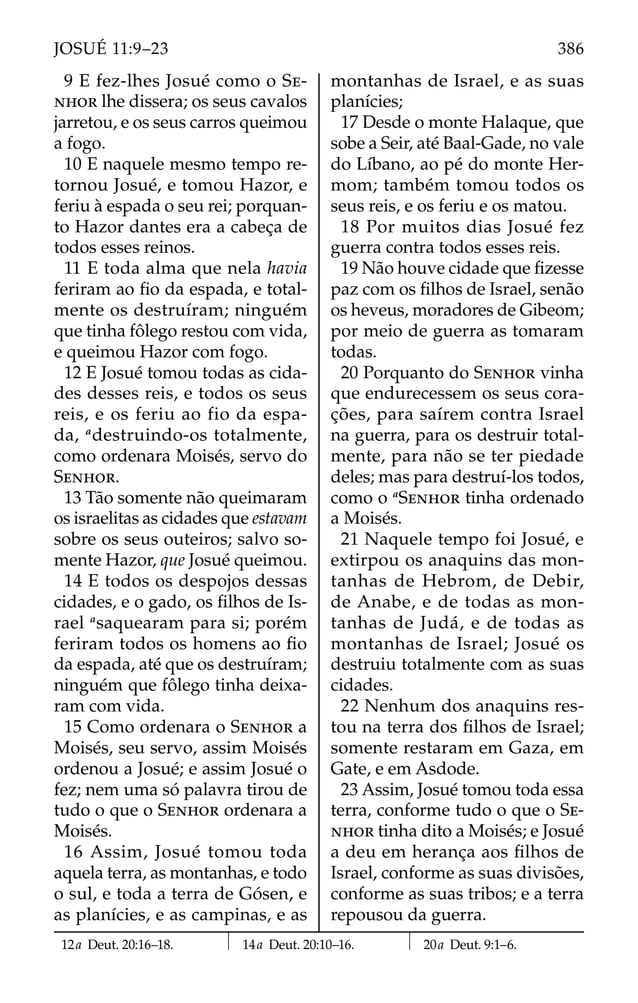 9 E fez-lhes Josué como o SE-
NHOR lhe dissera; os seus cavalos
jarretou, e os seus carros queimou
a fogo.
10 E naquele mesmo tempo re-
tornou Josué, e tomou Hazor, e
feriu à espada o seu rei; porquan-
to Hazor dantes era a cabeça de
todos esses reinos.
11 E toda alma que nela havia
feriram ao ﬁo da espada, e total-
mente os destruíram; ninguém
que tinha fôlego restou com vida,
e queimou Hazor com fogo.
12 E Josué tomou todas as cida-
des desses reis, e todos os seus
reis, e os feriu ao fio da espa-
da, a
destruindo-os totalmente,
como ordenara Moisés, servo do
SENHOR.
13 Tão somente não queimaram
os israelitas as cidades que estavam
sobre os seus outeiros; salvo so-
mente Hazor, que Josué queimou.
14 E todos os despojos dessas
cidades, e o gado, os ﬁlhos de Is-
rael a
saquearam para si; porém
feriram todos os homens ao ﬁo
da espada, até que os destruíram;
ninguém que fôlego tinha deixa-
ram com vida.
15 Como ordenara o SENHOR a
Moisés, seu servo, assim Moisés
ordenou a Josué; e assim Josué o
fez; nem uma só palavra tirou de
tudo o que o SENHOR ordenara a
Moisés.
16 Assim, Josué tomou toda
aquela terra, as montanhas, e todo
o sul, e toda a terra de Gósen, e
as planícies, e as campinas, e as
montanhas de Israel, e as suas
planícies;
17 Desde o monte Halaque, que
sobe a Seir, até Baal-Gade, no vale
do Líbano, ao pé do monte Her-
mom; também tomou todos os
seus reis, e os feriu e os matou.
18 Por muitos dias Josué fez
guerra contra todos esses reis.
19 Não houve cidade que ﬁzesse
paz com os ﬁlhos de Israel, senão
os heveus, moradores de Gibeom;
por meio de guerra as tomaram
todas.
20 Porquanto do SENHOR vinha
que endurecessem os seus cora-
ções, para saírem contra Israel
na guerra, para os destruir total-
mente, para não se ter piedade
deles; mas para destruí-los todos,
como o a
SENHOR tinha ordenado
a Moisés.
21 Naquele tempo foi Josué, e
extirpou os anaquins das mon-
tanhas de Hebrom, de Debir,
de Anabe, e de todas as mon-
tanhas de Judá, e de todas as
montanhas de Israel; Josué os
destruiu totalmente com as suas
cidades.
22 Nenhum dos anaquins res-
tou na terra dos ﬁlhos de Israel;
somente restaram em Gaza, em
Gate, e em Asdode.
23 Assim, Josué tomou toda essa
terra, conforme tudo o que o SE-
NHOR tinha dito a Moisés; e Josué
a deu em herança aos ﬁlhos de
Israel, conforme as suas divisões,
conforme as suas tribos; e a terra
repousou da guerra.
12a Deut. 20:16–18. 14a Deut. 20:10–16. 20a Deut. 9:1–6.
386
JOSUÉ 11:9–23
 