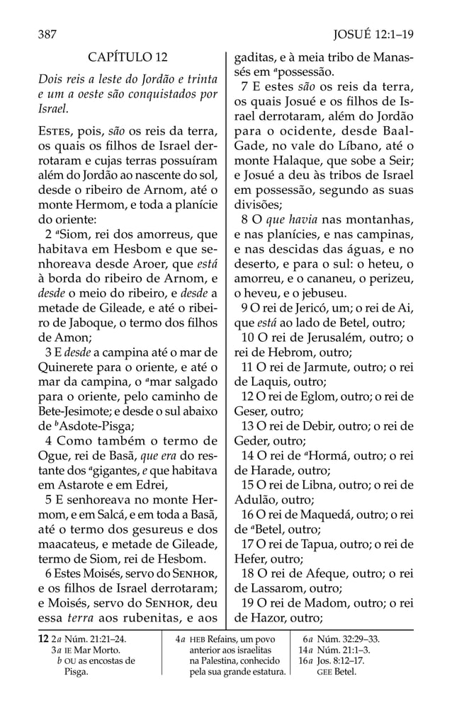 CAPÍTULO 12
Dois reis a leste do Jordão e trinta
e um a oeste são conquistados por
Israel.
ESTES, pois, são os reis da terra,
os quais os ﬁlhos de Israel der-
rotaram e cujas terras possuíram
além do Jordão ao nascente do sol,
desde o ribeiro de Arnom, até o
monte Hermom, e toda a planície
do oriente:
2 a
Siom, rei dos amorreus, que
habitava em Hesbom e que se-
nhoreava desde Aroer, que está
à borda do ribeiro de Arnom, e
desde o meio do ribeiro, e desde a
metade de Gileade, e até o ribei-
ro de Jaboque, o termo dos ﬁlhos
de Amon;
3 E desde a campina até o mar de
Quinerete para o oriente, e até o
mar da campina, o a
mar salgado
para o oriente, pelo caminho de
Bete-Jesimote; e desde o sul abaixo
de b
Asdote-Pisga;
4 Como também o termo de
Ogue, rei de Basã, que era do res-
tante dos a
gigantes, e que habitava
em Astarote e em Edrei,
5 E senhoreava no monte Her-
mom, e em Salcá, e em toda a Basã,
até o termo dos gesureus e dos
maacateus, e metade de Gileade,
termo de Siom, rei de Hesbom.
6 Estes Moisés, servo do SENHOR,
e os ﬁlhos de Israel derrotaram;
e Moisés, servo do SENHOR, deu
essa terra aos rubenitas, e aos
gaditas, e à meia tribo de Manas-
sés em a
possessão.
7 E estes são os reis da terra,
os quais Josué e os ﬁlhos de Is-
rael derrotaram, além do Jordão
para o ocidente, desde Baal-
Gade, no vale do Líbano, até o
monte Halaque, que sobe a Seir;
e Josué a deu às tribos de Israel
em possessão, segundo as suas
divisões;
8 O que havia nas montanhas,
e nas planícies, e nas campinas,
e nas descidas das águas, e no
deserto, e para o sul: o heteu, o
amorreu, e o cananeu, o perizeu,
o heveu, e o jebuseu.
9 O rei de Jericó, um; o rei de Ai,
que está ao lado de Betel, outro;
10 O rei de Jerusalém, outro; o
rei de Hebrom, outro;
11 O rei de Jarmute, outro; o rei
de Laquis, outro;
12 O rei de Eglom, outro; o rei de
Geser, outro;
13 O rei de Debir, outro; o rei de
Geder, outro;
14 O rei de a
Hormá, outro; o rei
de Harade, outro;
15 O rei de Libna, outro; o rei de
Adulão, outro;
16 O rei de Maquedá, outro; o rei
de a
Betel, outro;
17 O rei de Tapua, outro; o rei de
Hefer, outro;
18 O rei de Afeque, outro; o rei
de Lassarom, outro;
19 O rei de Madom, outro; o rei
de Hazor, outro;
12 2a Núm. 21:21–24.
3a IE Mar Morto.
b OU as encostas de
Pisga.
4a HEB Refains, um povo
anterior aos israelitas
na Palestina, conhecido
pela sua grande estatura.
6a Núm. 32:29–33.
14a Núm. 21:1–3.
16a Jos. 8:12–17.
GEE Betel.
387 JOSUÉ 12:1–19
 