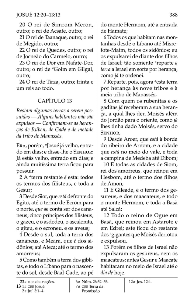 20 O rei de Simrom-Meron,
outro; o rei de Acsafe, outro;
21 O rei de Taanaque, outro; o rei
de Megido, outro;
22 O rei de Quedes, outro; o rei
de Jocneão do Carmelo, outro;
23 O rei de Dor em Nafate-Dor,
outro; o rei de a
Goim em Gilgal,
outro;
24 O rei de Tirza, outro; trinta e
um reis ao todo.
CAPÍTULO 13
Restam algumas terras a serem pos-
suídas — Alguns habitantes não são
expulsos — Conﬁrmam-se as heran-
ças de Rúben, de Gade e de metade
da tribo de Manassés.
ERA, porém, a
Josué já velho, entra-
do em dias; e disse-lhe o SENHOR:
Já estás velho, entrado em dias; e
ainda muitíssima terra ﬁcou para
possuir.
2 A a
terra restante é esta: todos
os termos dos ﬁlisteus, e toda a
Gesur;
3 Desde Sior, que está defronte do
Egito, até o termo de Ecrom para
o norte, que se conta ser dos cana-
neus; cinco príncipes dos ﬁlisteus,
o gazeu, e o asdodeu, o ascalonita,
o giteu, e o ecroneu, e os aveus;
4 Desde o sul, toda a terra dos
cananeus, e Meara, que é dos si-
dônios; até Afeca; até o termo dos
amorreus;
5 Como também a terra dos gibli-
tas, e todo o Líbano para o nascen-
te do sol, desde Baal-Gade, ao pé
do monte Hermom, até a entrada
de Hamate;
6 Todos os que habitam nas mon-
tanhas desde o Líbano até Misre-
fote-Maim, todos os sidônios; eu
os expulsarei de diante dos ﬁlhos
de Israel; tão somente a
reparte a
terra a Israel em sorte por herança,
como já te ordenei.
7 Reparte, pois, agora a
esta terra
por herança às nove tribos e à
meia tribo de Manassés,
8 Com quem os rubenitas e os
gaditas já receberam a sua heran-
ça, a qual lhes deu Moisés além
do Jordão para o oriente, como já
lhes tinha dado Moisés, servo do
SENHOR,
9 Desde Aroer, que está à borda
do ribeiro de Arnom, e a cidade
que está no meio do vale, e toda
a campina de Medeba até Dibom;
10 E todas as cidades de Siom,
rei dos amorreus, que reinou em
Hesbom, até o termo dos ﬁlhos
de Amon;
11 E Gileade, e o termo dos ge-
sureus, e dos maacateus, e todo
o monte Hermom, e toda a Basã
até Salcá;
12 Todo o reino de Ogue em
Basã, que reinou em Astarote e
em Edrei; este ﬁcou do restante
dos a
gigantes que Moisés derrotou
e expulsou.
13 Porém os ﬁlhos de Israel não
expulsaram os gesureus, nem os
maacateus; antes Gesur e Maacate
habitaram no meio de Israel até o
dia de hoje.
23a HEB das nações.
13 1a GEE Josué.
2a Juí. 3:1–4.
6a Núm. 26:52–56.
7a GEE Terra da
Promissão.
12a Jos. 12:4.
388
JOSUÉ 12:20–13:13
 