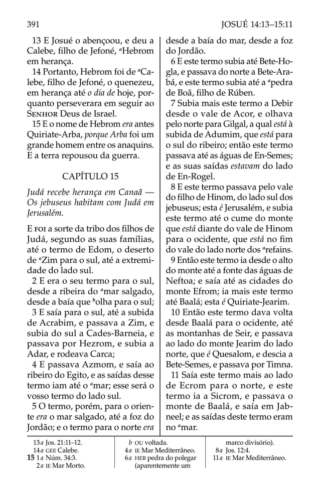 13 E Josué o abençoou, e deu a
Calebe, ﬁlho de Jefoné, a
Hebrom
em herança.
14 Portanto, Hebrom foi de a
Ca-
lebe, ﬁlho de Jefoné, o quenezeu,
em herança até o dia de hoje, por-
quanto perseverara em seguir ao
SENHOR Deus de Israel.
15 E o nome de Hebrom era antes
Quiriate-Arba, porque Arba foi um
grande homem entre os anaquins.
E a terra repousou da guerra.
CAPÍTULO 15
Judá recebe herança em Canaã —
Os jebuseus habitam com Judá em
Jerusalém.
E FOI a sorte da tribo dos ﬁlhos de
Judá, segundo as suas famílias,
até o termo de Edom, o deserto
de a
Zim para o sul, até a extremi-
dade do lado sul.
2 E era o seu termo para o sul,
desde a ribeira do a
mar salgado,
desde a baía que b
olha para o sul;
3 E saía para o sul, até a subida
de Acrabim, e passava a Zim, e
subia do sul a Cades-Barneia, e
passava por Hezrom, e subia a
Adar, e rodeava Carca;
4 E passava Azmom, e saía ao
ribeiro do Egito, e as saídas desse
termo iam até o a
mar; esse será o
vosso termo do lado sul.
5 O termo, porém, para o orien-
te era o mar salgado, até a foz do
Jordão; e o termo para o norte era
desde a baía do mar, desde a foz
do Jordão.
6 E este termo subia até Bete-Ho-
gla, e passava do norte a Bete-Ara-
bá, e este termo subia até a a
pedra
de Boã, ﬁlho de Rúben.
7 Subia mais este termo a Debir
desde o vale de Acor, e olhava
pelo norte para Gilgal, a qual está à
subida de Adumim, que está para
o sul do ribeiro; então este termo
passava até as águas de En-Semes;
e as suas saídas estavam do lado
de En-Rogel.
8 E este termo passava pelo vale
do ﬁlho de Hinom, do lado sul dos
jebuseus; esta é Jerusalém, e subia
este termo até o cume do monte
que está diante do vale de Hinom
para o ocidente, que está no ﬁm
do vale do lado norte dos a
refains.
9 Então este termo ia desde o alto
do monte até a fonte das águas de
Neftoa; e saía até as cidades do
monte Efrom; ia mais este termo
até Baalá; esta é Quiriate-Jearim.
10 Então este termo dava volta
desde Baalá para o ocidente, até
as montanhas de Seir, e passava
ao lado do monte Jearim do lado
norte, que é Quesalom, e descia a
Bete-Semes, e passava por Timna.
11 Saía este termo mais ao lado
de Ecrom para o norte, e este
termo ia a Sicrom, e passava o
monte de Baalá, e saía em Jab-
neel; e as saídas deste termo eram
no a
mar.
13a Jos. 21:11–12.
14a GEE Calebe.
15 1a Núm. 34:3.
2a IE Mar Morto.
b OU voltada.
4a IE Mar Mediterrâneo.
6a HEB pedra do polegar
(aparentemente um
marco divisório).
8a Jos. 12:4.
11a IE Mar Mediterrâneo.
391 JOSUÉ 14:13–15:11
 