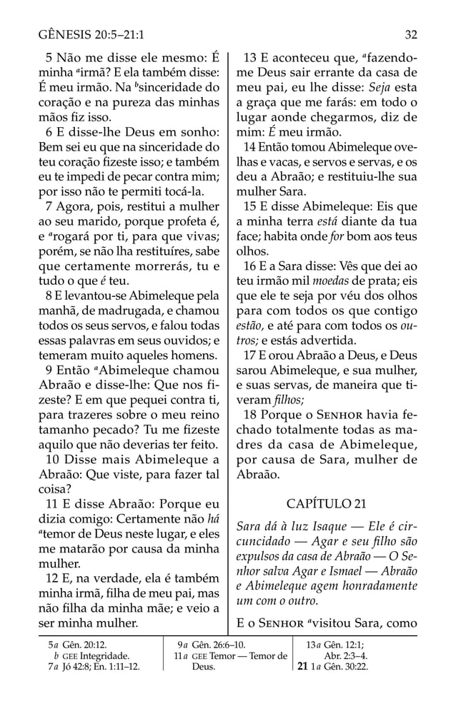 5 Não me disse ele mesmo: É
minha a
irmã? E ela também disse:
É meu irmão. Na b
sinceridade do
coração e na pureza das minhas
mãos ﬁz isso.
6 E disse-lhe Deus em sonho:
Bem sei eu que na sinceridade do
teu coração ﬁzeste isso; e também
eu te impedi de pecar contra mim;
por isso não te permiti tocá-la.
7 Agora, pois, restitui a mulher
ao seu marido, porque profeta é,
e a
rogará por ti, para que vivas;
porém, se não lha restituíres, sabe
que certamente morrerás, tu e
tudo o que é teu.
8 E levantou-se Abimeleque pela
manhã, de madrugada, e chamou
todos os seus servos, e falou todas
essas palavras em seus ouvidos; e
temeram muito aqueles homens.
9 Então a
Abimeleque chamou
Abraão e disse-lhe: Que nos fi-
zeste? E em que pequei contra ti,
para trazeres sobre o meu reino
tamanho pecado? Tu me ﬁzeste
aquilo que não deverias ter feito.
10 Disse mais Abimeleque a
Abraão: Que viste, para fazer tal
coisa?
11 E disse Abraão: Porque eu
dizia comigo: Certamente não há
a
temor de Deus neste lugar, e eles
me matarão por causa da minha
mulher.
12 E, na verdade, ela é também
minha irmã, ﬁlha de meu pai, mas
não ﬁlha da minha mãe; e veio a
ser minha mulher.
13 E aconteceu que, a
fazendo-
me Deus sair errante da casa de
meu pai, eu lhe disse: Seja esta
a graça que me farás: em todo o
lugar aonde chegarmos, diz de
mim: É meu irmão.
14 Então tomou Abimeleque ove-
lhas e vacas, e servos e servas, e os
deu a Abraão; e restituiu-lhe sua
mulher Sara.
15 E disse Abimeleque: Eis que
a minha terra está diante da tua
face; habita onde for bom aos teus
olhos.
16 E a Sara disse: Vês que dei ao
teu irmão mil moedas de prata; eis
que ele te seja por véu dos olhos
para com todos os que contigo
estão, e até para com todos os ou-
tros; e estás advertida.
17 E orou Abraão a Deus, e Deus
sarou Abimeleque, e sua mulher,
e suas servas, de maneira que ti-
veram ﬁlhos;
18 Porque o SENHOR havia fe-
chado totalmente todas as ma-
dres da casa de Abimeleque,
por causa de Sara, mulher de
Abraão.
CAPÍTULO 21
Sara dá à luz Isaque — Ele é cir-
cuncidado — Agar e seu ﬁlho são
expulsos da casa de Abraão — O Se-
nhor salva Agar e Ismael — Abraão
e Abimeleque agem honradamente
um com o outro.
E o SENHOR a
visitou Sara, como
5a Gên. 20:12.
b GEE Integridade.
7a Jó 42:8; En. 1:11–12.
9a Gên. 26:6–10.
11a GEE Temor — Temor de
Deus.
13a Gên. 12:1;
Abr. 2:3–4.
21 1a Gên. 30:22.
32
GÊNESIS 20:5–21:1
 