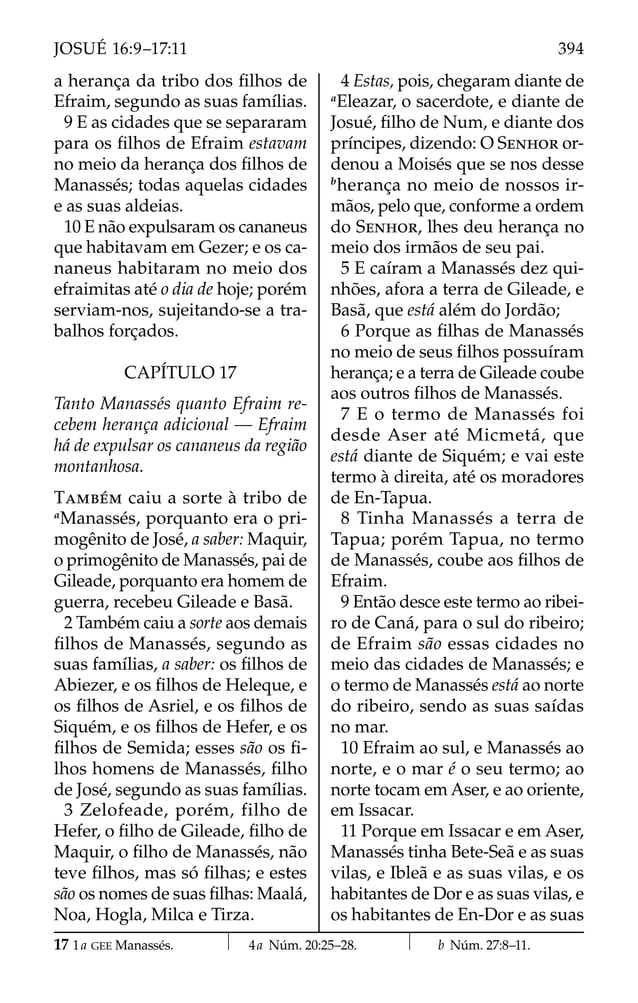 a herança da tribo dos ﬁlhos de
Efraim, segundo as suas famílias.
9 E as cidades que se separaram
para os ﬁlhos de Efraim estavam
no meio da herança dos ﬁlhos de
Manassés; todas aquelas cidades
e as suas aldeias.
10 E não expulsaram os cananeus
que habitavam em Gezer; e os ca-
naneus habitaram no meio dos
efraimitas até o dia de hoje; porém
serviam-nos, sujeitando-se a tra-
balhos forçados.
CAPÍTULO 17
Tanto Manassés quanto Efraim re-
cebem herança adicional — Efraim
há de expulsar os cananeus da região
montanhosa.
TAMBÉM caiu a sorte à tribo de
a
Manassés, porquanto era o pri-
mogênito de José, a saber: Maquir,
o primogênito de Manassés, pai de
Gileade, porquanto era homem de
guerra, recebeu Gileade e Basã.
2 Também caiu a sorte aos demais
ﬁlhos de Manassés, segundo as
suas famílias, a saber: os ﬁlhos de
Abiezer, e os ﬁlhos de Heleque, e
os ﬁlhos de Asriel, e os ﬁlhos de
Siquém, e os ﬁlhos de Hefer, e os
ﬁlhos de Semida; esses são os ﬁ-
lhos homens de Manassés, ﬁlho
de José, segundo as suas famílias.
3 Zelofeade, porém, filho de
Hefer, o ﬁlho de Gileade, ﬁlho de
Maquir, o ﬁlho de Manassés, não
teve ﬁlhos, mas só ﬁlhas; e estes
são os nomes de suas ﬁlhas: Maalá,
Noa, Hogla, Milca e Tirza.
4 Estas, pois, chegaram diante de
a
Eleazar, o sacerdote, e diante de
Josué, ﬁlho de Num, e diante dos
príncipes, dizendo: O SENHOR or-
denou a Moisés que se nos desse
b
herança no meio de nossos ir-
mãos, pelo que, conforme a ordem
do SENHOR, lhes deu herança no
meio dos irmãos de seu pai.
5 E caíram a Manassés dez qui-
nhões, afora a terra de Gileade, e
Basã, que está além do Jordão;
6 Porque as ﬁlhas de Manassés
no meio de seus ﬁlhos possuíram
herança; e a terra de Gileade coube
aos outros ﬁlhos de Manassés.
7 E o termo de Manassés foi
desde Aser até Micmetá, que
está diante de Siquém; e vai este
termo à direita, até os moradores
de En-Tapua.
8 Tinha Manassés a terra de
Tapua; porém Tapua, no termo
de Manassés, coube aos ﬁlhos de
Efraim.
9 Então desce este termo ao ribei-
ro de Caná, para o sul do ribeiro;
de Efraim são essas cidades no
meio das cidades de Manassés; e
o termo de Manassés está ao norte
do ribeiro, sendo as suas saídas
no mar.
10 Efraim ao sul, e Manassés ao
norte, e o mar é o seu termo; ao
norte tocam em Aser, e ao oriente,
em Issacar.
11 Porque em Issacar e em Aser,
Manassés tinha Bete-Seã e as suas
vilas, e Ibleã e as suas vilas, e os
habitantes de Dor e as suas vilas, e
os habitantes de En-Dor e as suas
17 1a GEE Manassés. 4a Núm. 20:25–28. b Núm. 27:8–11.
394
JOSUÉ 16:9–17:11
 