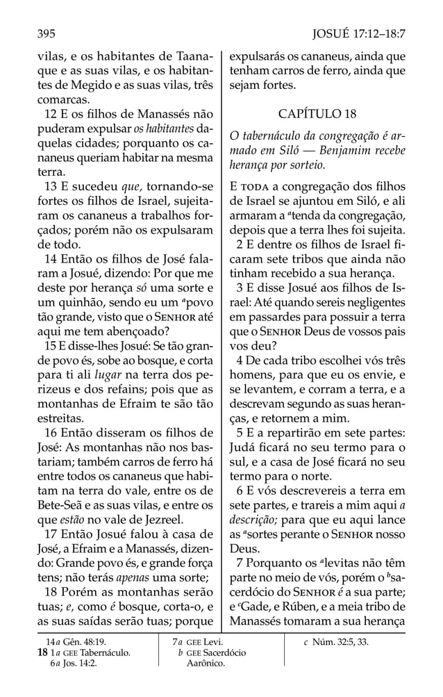 vilas, e os habitantes de Taana-
que e as suas vilas, e os habitan-
tes de Megido e as suas vilas, três
comarcas.
12 E os ﬁlhos de Manassés não
puderam expulsar os habitantes da-
quelas cidades; porquanto os ca-
naneus queriam habitar na mesma
terra.
13 E sucedeu que, tornando-se
fortes os ﬁlhos de Israel, sujeita-
ram os cananeus a trabalhos for-
çados; porém não os expulsaram
de todo.
14 Então os ﬁlhos de José fala-
ram a Josué, dizendo: Por que me
deste por herança só uma sorte e
um quinhão, sendo eu um a
povo
tão grande, visto que o SENHOR até
aqui me tem abençoado?
15 E disse-lhes Josué: Se tão gran-
de povo és, sobe ao bosque, e corta
para ti ali lugar na terra dos pe-
rizeus e dos refains; pois que as
montanhas de Efraim te são tão
estreitas.
16 Então disseram os ﬁlhos de
José: As montanhas não nos bas-
tariam; também carros de ferro há
entre todos os cananeus que habi-
tam na terra do vale, entre os de
Bete-Seã e as suas vilas, e entre os
que estão no vale de Jezreel.
17 Então Josué falou à casa de
José, a Efraim e a Manassés, dizen-
do: Grande povo és, e grande força
tens; não terás apenas uma sorte;
18 Porém as montanhas serão
tuas; e, como é bosque, corta-o, e
as suas saídas serão tuas; porque
expulsarás os cananeus, ainda que
tenham carros de ferro, ainda que
sejam fortes.
CAPÍTULO 18
O tabernáculo da congregação é ar-
mado em Siló — Benjamim recebe
herança por sorteio.
E TODA a congregação dos ﬁlhos
de Israel se ajuntou em Siló, e ali
armaram a a
tenda da congregação,
depois que a terra lhes foi sujeita.
2 E dentre os ﬁlhos de Israel ﬁ-
caram sete tribos que ainda não
tinham recebido a sua herança.
3 E disse Josué aos ﬁlhos de Is-
rael: Até quando sereis negligentes
em passardes para possuir a terra
que o SENHOR Deus de vossos pais
vos deu?
4 De cada tribo escolhei vós três
homens, para que eu os envie, e
se levantem, e corram a terra, e a
descrevam segundo as suas heran-
ças, e retornem a mim.
5 E a repartirão em sete partes:
Judá ﬁcará no seu termo para o
sul, e a casa de José ﬁcará no seu
termo para o norte.
6 E vós descrevereis a terra em
sete partes, e trareis a mim aqui a
descrição; para que eu aqui lance
as a
sortes perante o SENHOR nosso
Deus.
7 Porquanto os a
levitas não têm
parte no meio de vós, porém o b
sa-
cerdócio do SENHOR é a sua parte;
e c
Gade, e Rúben, e a meia tribo de
Manassés tomaram a sua herança
14a Gên. 48:19.
18 1a GEE Tabernáculo.
6a Jos. 14:2.
7a GEE Levi.
b GEE Sacerdócio
Aarônico.
c Núm. 32:5, 33.
395 JOSUÉ 17:12–18:7
 