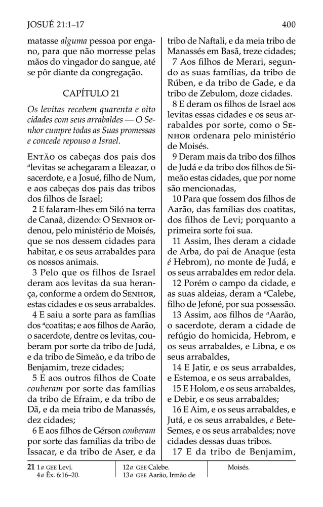 matasse alguma pessoa por enga-
no, para que não morresse pelas
mãos do vingador do sangue, até
se pôr diante da congregação.
CAPÍTULO 21
Os levitas recebem quarenta e oito
cidades com seus arrabaldes — O Se-
nhor cumpre todas as Suas promessas
e concede repouso a Israel.
ENTÃO os cabeças dos pais dos
a
levitas se achegaram a Eleazar, o
sacerdote, e a Josué, ﬁlho de Num,
e aos cabeças dos pais das tribos
dos ﬁlhos de Israel;
2 E falaram-lhes em Siló na terra
de Canaã, dizendo: O SENHOR or-
denou, pelo ministério de Moisés,
que se nos dessem cidades para
habitar, e os seus arrabaldes para
os nossos animais.
3 Pelo que os filhos de Israel
deram aos levitas da sua heran-
ça, conforme a ordem do SENHOR,
estas cidades e os seus arrabaldes.
4 E saiu a sorte para as famílias
dos a
coatitas; e aos ﬁlhos de Aarão,
o sacerdote, dentre os levitas, cou-
beram por sorte da tribo de Judá,
e da tribo de Simeão, e da tribo de
Benjamim, treze cidades;
5 E aos outros ﬁlhos de Coate
couberam por sorte das famílias
da tribo de Efraim, e da tribo de
Dã, e da meia tribo de Manassés,
dez cidades;
6 E aos ﬁlhos de Gérson couberam
por sorte das famílias da tribo de
Issacar, e da tribo de Aser, e da
tribo de Naftali, e da meia tribo de
Manassés em Basã, treze cidades;
7 Aos ﬁlhos de Merari, segun-
do as suas famílias, da tribo de
Rúben, e da tribo de Gade, e da
tribo de Zebulom, doze cidades.
8 E deram os ﬁlhos de Israel aos
levitas essas cidades e os seus ar-
rabaldes por sorte, como o SE-
NHOR ordenara pelo ministério
de Moisés.
9 Deram mais da tribo dos ﬁlhos
de Judá e da tribo dos ﬁlhos de Si-
meão estas cidades, que por nome
são mencionadas,
10 Para que fossem dos ﬁlhos de
Aarão, das famílias dos coatitas,
dos ﬁlhos de Levi; porquanto a
primeira sorte foi sua.
11 Assim, lhes deram a cidade
de Arba, do pai de Anaque (esta
é Hebrom), no monte de Judá, e
os seus arrabaldes em redor dela.
12 Porém o campo da cidade, e
as suas aldeias, deram a a
Calebe,
ﬁlho de Jefoné, por sua possessão.
13 Assim, aos ﬁlhos de a
Aarão,
o sacerdote, deram a cidade de
refúgio do homicida, Hebrom, e
os seus arrabaldes, e Libna, e os
seus arrabaldes,
14 E Jatir, e os seus arrabaldes,
e Estemoa, e os seus arrabaldes,
15 E Holom, e os seus arrabaldes,
e Debir, e os seus arrabaldes;
16 E Aim, e os seus arrabaldes, e
Jutá, e os seus arrabaldes, e Bete-
Semes, e os seus arrabaldes; nove
cidades dessas duas tribos.
17 E da tribo de Benjamim,
21 1a GEE Levi.
4a Êx. 6:16–20.
12a GEE Calebe.
13a GEE Aarão, Irmão de
Moisés.
400
JOSUÉ 21:1–17
 