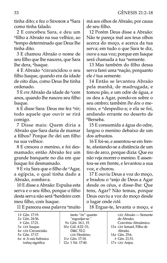 tinha dito; e fez o SENHOR a b
Sara
como tinha falado.
2 E concebeu Sara, e deu um
a
ﬁlho a Abraão na sua velhice, ao
b
tempo determinado que Deus lhe
tinha dito.
3 E chamou Abraão o nome de
seu ﬁlho que lhe nascera, que Sara
lhe dera, a
Isaque.
4 E Abraão a
circuncidou o seu
ﬁlho Isaque, quando era da idade
de oito dias, como Deus lhe tinha
ordenado.
5 E era Abraão da idade de a
cem
anos, quando lhe nasceu seu ﬁlho
Isaque.
6 E disse Sara: Deus me fez a
rir;
todo aquele que ouvir se rirá
comigo.
7 Disse mais: Quem diria a
Abraão que Sara daria de mamar
a ﬁlhos? Porque lhe dei um ﬁlho
na sua velhice.
8 E cresceu o menino, e foi des-
mamado; então Abraão fez um
grande banquete no dia em que
Isaque foi desmamado.
9 E viu Sara que o ﬁlho de a
Agar,
a egípcia, o qual tinha dado a
Abraão, zombava.
10 E disse a Abraão: Expulsa esta
serva e o seu ﬁlho, porque o ﬁlho
desta serva não será a
herdeiro com
meu ﬁlho, com Isaque.
11 E pareceu essa palavra a
muito
má aos olhos de Abraão, por causa
de seu ﬁlho.
12 Porém Deus disse a Abraão:
Não te pareça mal aos teus olhos
acerca do moço, e acerca da tua
serva; em tudo o que Sara te diz,
ouve a sua voz; porque em Isaque
será chamada a tua a
semente.
13 Mas também do ﬁlho dessa
serva farei uma a
nação, porquanto
ele é tua semente.
14 Então se levantou Abraão
pela manhã, de madrugada, e
tomou pão, e um odre de água, e
os deu a Agar, pondo-os sobre o
seu ombro; também lhe deu o me-
nino, e a
despediu-a; e ela se foi,
andando errante no deserto de
b
Berseba.
15 E consumida a água do odre,
largou o menino debaixo de um
dos arbustos.
16 E foi-se, e assentou-se em fren-
te, afastando-se a distância de um
tiro de arco, porque dizia: Que eu
não veja morrer o menino. E assen-
tou-se em frente, e levantou a sua
voz, e chorou.
17 E ouviu Deus a voz do moço,
e bradou o a
anjo de Deus a Agar
desde os céus, e disse-lhe: Que
tens, Agar? Não temas, porque
Deus ouviu a voz do moço desde
o lugar onde está.
18 Ergue-te, levanta o moço, e
1b Gên. 17:19.
2a Gên. 24:36.
b Gên. 17:21.
3a GEE Isaque.
4a GEE Circuncisão.
5a Gên. 17:17.
6a IE A raiz hebraica
tsahaq signiﬁca
tanto “rir” quanto
“regozijar-se.”
9a Gên. 16:1, 15.
10a Gál. 4:22–31;
D&C 52:2.
GEE Herdeiro.
11a Gên. 17:18.
12a 1 Né. 17:40.
GEE Abraão — Semente
de Abraão;
Convênio Abraâmico.
13a GEE Ismael, Filho de
Abraão.
14a Gên. 25:6.
b Gên. 21:31.
17a GEE Anjos.
33 GÊNESIS 21:2–18
 