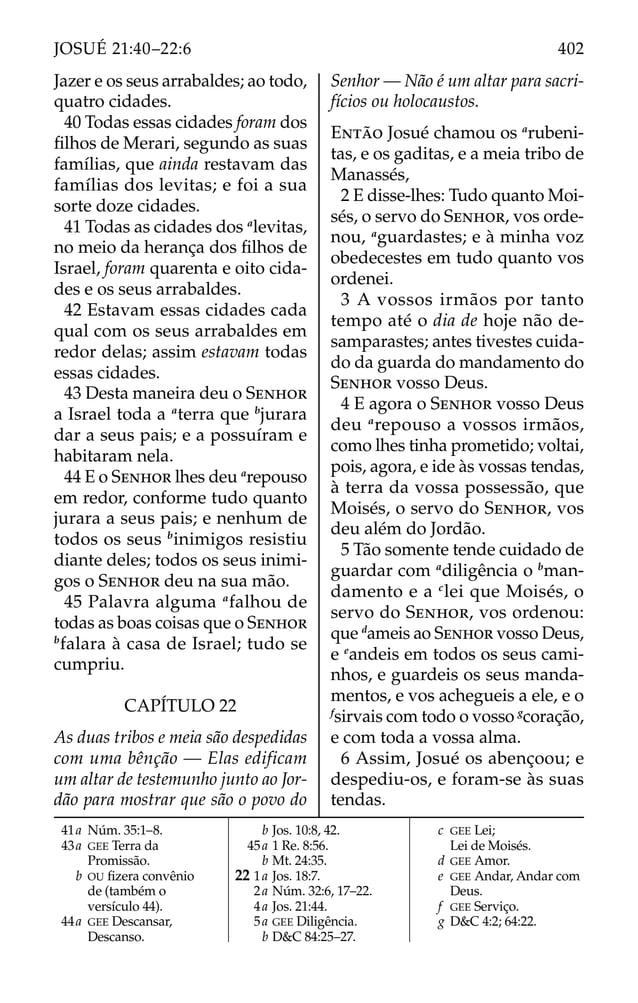 Jazer e os seus arrabaldes; ao todo,
quatro cidades.
40 Todas essas cidades foram dos
ﬁlhos de Merari, segundo as suas
famílias, que ainda restavam das
famílias dos levitas; e foi a sua
sorte doze cidades.
41 Todas as cidades dos a
levitas,
no meio da herança dos ﬁlhos de
Israel, foram quarenta e oito cida-
des e os seus arrabaldes.
42 Estavam essas cidades cada
qual com os seus arrabaldes em
redor delas; assim estavam todas
essas cidades.
43 Desta maneira deu o SENHOR
a Israel toda a a
terra que b
jurara
dar a seus pais; e a possuíram e
habitaram nela.
44 E o SENHOR lhes deu a
repouso
em redor, conforme tudo quanto
jurara a seus pais; e nenhum de
todos os seus b
inimigos resistiu
diante deles; todos os seus inimi-
gos o SENHOR deu na sua mão.
45 Palavra alguma a
falhou de
todas as boas coisas que o SENHOR
b
falara à casa de Israel; tudo se
cumpriu.
CAPÍTULO 22
As duas tribos e meia são despedidas
com uma bênção — Elas edificam
um altar de testemunho junto ao Jor-
dão para mostrar que são o povo do
Senhor — Não é um altar para sacri-
fícios ou holocaustos.
ENTÃO Josué chamou os a
rubeni-
tas, e os gaditas, e a meia tribo de
Manassés,
2 E disse-lhes: Tudo quanto Moi-
sés, o servo do SENHOR, vos orde-
nou, a
guardastes; e à minha voz
obedecestes em tudo quanto vos
ordenei.
3 A vossos irmãos por tanto
tempo até o dia de hoje não de-
samparastes; antes tivestes cuida-
do da guarda do mandamento do
SENHOR vosso Deus.
4 E agora o SENHOR vosso Deus
deu a
repouso a vossos irmãos,
como lhes tinha prometido; voltai,
pois, agora, e ide às vossas tendas,
à terra da vossa possessão, que
Moisés, o servo do SENHOR, vos
deu além do Jordão.
5 Tão somente tende cuidado de
guardar com a
diligência o b
man-
damento e a c
lei que Moisés, o
servo do SENHOR, vos ordenou:
que d
ameis ao SENHOR vosso Deus,
e e
andeis em todos os seus cami-
nhos, e guardeis os seus manda-
mentos, e vos achegueis a ele, e o
f
sirvais com todo o vosso g
coração,
e com toda a vossa alma.
6 Assim, Josué os abençoou; e
despediu-os, e foram-se às suas
tendas.
41a Núm. 35:1–8.
43a GEE Terra da
Promissão.
b OU ﬁzera convênio
de (também o
versículo 44).
44a GEE Descansar,
Descanso.
b Jos. 10:8, 42.
45a 1 Re. 8:56.
b Mt. 24:35.
22 1a Jos. 18:7.
2a Núm. 32:6, 17–22.
4a Jos. 21:44.
5a GEE Diligência.
b D&C 84:25–27.
c GEE Lei;
Lei de Moisés.
d GEE Amor.
e GEE Andar, Andar com
Deus.
f GEE Serviço.
g D&C 4:2; 64:22.
402
JOSUÉ 21:40–22:6
 