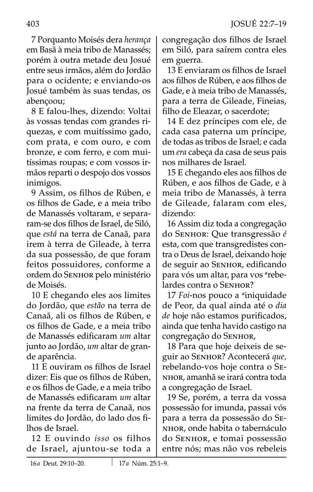 7 Porquanto Moisés dera herança
em Basã à meia tribo de Manassés;
porém à outra metade deu Josué
entre seus irmãos, além do Jordão
para o ocidente; e enviando-os
Josué também às suas tendas, os
abençoou;
8 E falou-lhes, dizendo: Voltai
às vossas tendas com grandes ri-
quezas, e com muitíssimo gado,
com prata, e com ouro, e com
bronze, e com ferro, e com mui-
tíssimas roupas; e com vossos ir-
mãos reparti o despojo dos vossos
inimigos.
9 Assim, os ﬁlhos de Rúben, e
os ﬁlhos de Gade, e a meia tribo
de Manassés voltaram, e separa-
ram-se dos ﬁlhos de Israel, de Siló,
que está na terra de Canaã, para
irem à terra de Gileade, à terra
da sua possessão, de que foram
feitos possuidores, conforme a
ordem do SENHOR pelo ministério
de Moisés.
10 E chegando eles aos limites
do Jordão, que estão na terra de
Canaã, ali os ﬁlhos de Rúben, e
os ﬁlhos de Gade, e a meia tribo
de Manassés ediﬁcaram um altar
junto ao Jordão, um altar de gran-
de aparência.
11 E ouviram os ﬁlhos de Israel
dizer: Eis que os ﬁlhos de Rúben,
e os ﬁlhos de Gade, e a meia tribo
de Manassés ediﬁcaram um altar
na frente da terra de Canaã, nos
limites do Jordão, do lado dos ﬁ-
lhos de Israel.
12 E ouvindo isso os filhos
de Israel, ajuntou-se toda a
congregação dos ﬁlhos de Israel
em Siló, para saírem contra eles
em guerra.
13 E enviaram os ﬁlhos de Israel
aos ﬁlhos de Rúben, e aos ﬁlhos de
Gade, e à meia tribo de Manassés,
para a terra de Gileade, Fineias,
ﬁlho de Eleazar, o sacerdote;
14 E dez príncipes com ele, de
cada casa paterna um príncipe,
de todas as tribos de Israel; e cada
um era cabeça da casa de seus pais
nos milhares de Israel.
15 E chegando eles aos ﬁlhos de
Rúben, e aos ﬁlhos de Gade, e à
meia tribo de Manassés, à terra
de Gileade, falaram com eles,
dizendo:
16 Assim diz toda a congregação
do SENHOR: Que transgressão é
esta, com que transgredistes con-
tra o Deus de Israel, deixando hoje
de seguir ao SENHOR, ediﬁcando
para vós um altar, para vos a
rebe-
lardes contra o SENHOR?
17 Foi-nos pouco a a
iniquidade
de Peor, da qual ainda até o dia
de hoje não estamos puriﬁcados,
ainda que tenha havido castigo na
congregação do SENHOR,
18 Para que hoje deixeis de se-
guir ao SENHOR? Acontecerá que,
rebelando-vos hoje contra o SE-
NHOR, amanhã se irará contra toda
a congregação de Israel.
19 Se, porém, a terra da vossa
possessão for imunda, passai vós
para a terra da possessão do SE-
NHOR, onde habita o tabernáculo
do SENHOR, e tomai possessão
entre nós; mas não vos rebeleis
16a Deut. 29:10–20. 17a Núm. 25:1–9.
403 JOSUÉ 22:7–19
 