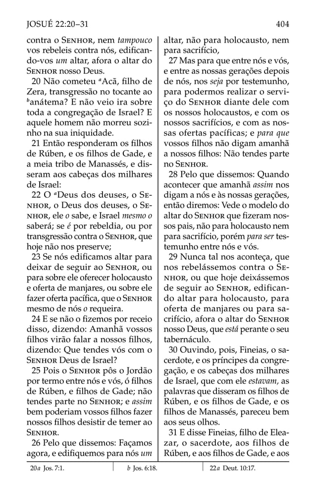 contra o SENHOR, nem tampouco
vos rebeleis contra nós, ediﬁcan-
do-vos um altar, afora o altar do
SENHOR nosso Deus.
20 Não cometeu a
Acã, ﬁlho de
Zera, transgressão no tocante ao
b
anátema? E não veio ira sobre
toda a congregação de Israel? E
aquele homem não morreu sozi-
nho na sua iniquidade.
21 Então responderam os ﬁlhos
de Rúben, e os ﬁlhos de Gade, e
a meia tribo de Manassés, e dis-
seram aos cabeças dos milhares
de Israel:
22 O a
Deus dos deuses, o SE-
NHOR, o Deus dos deuses, o SE-
NHOR, ele o sabe, e Israel mesmo o
saberá; se é por rebeldia, ou por
transgressão contra o SENHOR, que
hoje não nos preserve;
23 Se nós ediﬁcamos altar para
deixar de seguir ao SENHOR, ou
para sobre ele oferecer holocausto
e oferta de manjares, ou sobre ele
fazer oferta pacíﬁca, que o SENHOR
mesmo de nós o requeira.
24 E se não o ﬁzemos por receio
disso, dizendo: Amanhã vossos
ﬁlhos virão falar a nossos ﬁlhos,
dizendo: Que tendes vós com o
SENHOR Deus de Israel?
25 Pois o SENHOR pôs o Jordão
por termo entre nós e vós, ó ﬁlhos
de Rúben, e ﬁlhos de Gade; não
tendes parte no SENHOR; e assim
bem poderiam vossos ﬁlhos fazer
nossos ﬁlhos desistir de temer ao
SENHOR.
26 Pelo que dissemos: Façamos
agora, e ediﬁquemos para nós um
altar, não para holocausto, nem
para sacrifício,
27 Mas para que entre nós e vós,
e entre as nossas gerações depois
de nós, nos seja por testemunho,
para podermos realizar o servi-
ço do SENHOR diante dele com
os nossos holocaustos, e com os
nossos sacrifícios, e com as nos-
sas ofertas pacífica