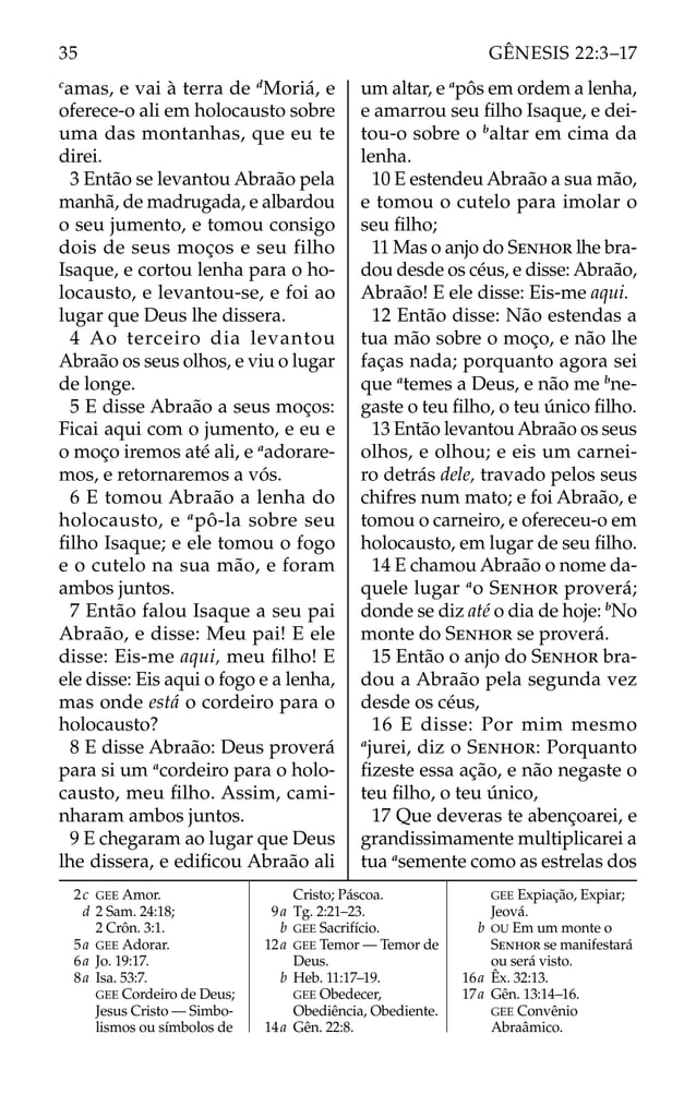 c
amas, e vai à terra de d
Moriá, e
oferece-o ali em holocausto sobre
uma das montanhas, que eu te
direi.
3 Então se levantou Abraão pela
manhã, de madrugada, e albardou
o seu jumento, e tomou consigo
dois de seus moços e seu filho
Isaque, e cortou lenha para o ho-
locausto, e levantou-se, e foi ao
lugar que Deus lhe dissera.
4 Ao terceiro dia levantou
Abraão os seus olhos, e viu o lugar
de longe.
5 E disse Abraão a seus moços:
Ficai aqui com o jumento, e eu e
o moço iremos até ali, e a
adorare-
mos, e retornaremos a vós.
6 E tomou Abraão a lenha do
holocausto, e a
pô-la sobre seu
ﬁlho Isaque; e ele tomou o fogo
e o cutelo na sua mão, e foram
ambos juntos.
7 Então falou Isaque a seu pai
Abraão, e disse: Meu pai! E ele
disse: Eis-me aqui, meu ﬁlho! E
ele disse: Eis aqui o fogo e a lenha,
mas onde está o cordeiro para o
holocausto?
8 E disse Abraão: Deus proverá
para si um a
cordeiro para o holo-
causto, meu ﬁlho. Assim, cami-
nharam ambos juntos.
9 E chegaram ao lugar que Deus
lhe dissera, e ediﬁcou Abraão ali
um altar, e a
pôs em ordem a lenha,
e amarrou seu ﬁlho Isaque, e dei-
tou-o sobre o b
altar em cima da
lenha.
10 E estendeu Abraão a sua mão,
e tomou o cutelo para imolar o
seu ﬁlho;
11 Mas o anjo do SENHOR lhe bra-
dou desde os céus, e disse: Abraão,
Abraão! E ele disse: Eis-me aqui.
12 Então disse: Não estendas a
tua mão sobre o moço, e não lhe
faças nada; porquanto agora sei
que a
temes a Deus, e não me b
ne-
gaste o teu ﬁlho, o teu único ﬁlho.
13 Então levantou Abraão os seus
olhos, e olhou; e eis um carnei-
ro detrás dele, travado pelos seus
chifres num mato; e foi Abraão, e
tomou o carneiro, e ofereceu-o em
holocausto, em lugar de seu ﬁlho.
14 E chamou Abraão o nome da-
quele lugar a
o SENHOR proverá;
donde se diz até o dia de hoje: b
No
monte do SENHOR se proverá.
15 Então o anjo do SENHOR bra-
dou a Abraão pela segunda vez
desde os céus,
16 E disse: Por mim mesmo
a
jurei, diz o SENHOR: Porquanto
ﬁzeste essa ação, e não negaste o
teu ﬁlho, o teu único,
17 Que deveras te abençoarei, e
grandissimamente multiplicarei a
tua a
semente como as estrelas dos
2c GEE Amor.
d 2 Sam. 24:18;
2 Crôn. 3:1.
5a GEE Adorar.
6a Jo. 19:17.
8a Isa. 53:7.
GEE Cordeiro de Deus;
Jesus Cristo — Simbo-
lismos ou símbolos de
Cristo; Páscoa.
9a Tg. 2:21–23.
b GEE Sacrifício.
12a GEE Temor — Temor de
Deus.
b Heb. 11:17–19.
GEE Obedecer,
Obediência, Obediente.
14a Gên. 22:8.
GEE Expiação, Expiar;
Jeová.
b OU Em um monte o
SENHOR se manifestará
ou será visto.
16a Êx. 32:13.
17a Gên. 13:14–16.
GEE Convênio
Abraâmico.
35 GÊNESIS 22:3–17
 