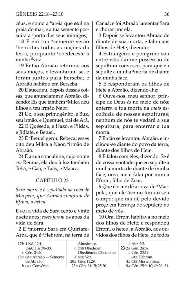 céus, e como a b
areia que está na
praia do mar; e a tua semente pos-
suirá a c
porta dos seus inimigos;
18 E em tua a
semente serão
b
benditas todas as nações da
terra; porquanto c
obedeceste à
minha d
voz.
19 Então Abraão retornou aos
seus moços, e levantaram-se, e
foram juntos para Berseba; e
Abraão habitou em Berseba.
20 E sucedeu, depois dessas coi-
sas, que anunciaram a Abraão, di-
zendo: Eis que também a
Milca deu
ﬁlhos a teu irmão Naor:
21 Uz, o seu primogênito, e Buz,
seu irmão, e Quemuel, pai de Arã,
22 E Quésede, e Hazo, e Pildas,
e Jidlafe, e Betuel.
23 E a
Betuel gerou Rebeca; esses
oito deu Milca a Naor, b
irmão de
Abraão.
24 E a sua concubina, cujo nome
era Reumá, ela deu à luz também
Tebá, e Gaã, e Taás, e Maaca.
CAPÍTULO 23
Sara morre e é sepultada na cova de
Macpela, que Abraão comprou de
Efrom, o heteu.
E FOI a vida de Sara cento e vinte
e sete anos; esses foram os anos da
vida de Sara.
2 E a
morreu Sara em Quiriate-
Arba, que é b
Hebrom, na terra de
Canaã; e foi Abraão lamentar Sara
e chorar por ela.
3 Depois se levantou Abraão de
diante de sua morta, e falou aos
ﬁlhos de Hete, dizendo:
4 Estrangeiro e peregrino sou
entre vós; dai-me possessão de
sepultura convosco, para que eu
sepulte a minha a
morta de diante
da minha face.
5 E responderam os filhos de
Hete a Abraão, dizendo-lhe:
6 Ouve-nos, meu senhor; prín-
cipe de Deus és no meio de nós;
enterra a tua morta na mais es-
colhida de nossas sepulturas;
nenhum de nós te vedará a sua
sepultura, para enterrar a tua
morta.
7 Então se levantou Abraão, e in-
clinou-se diante do povo da terra,
diante dos ﬁlhos de Hete.
8 E falou com eles, dizendo: Se é
de vossa vontade que eu sepulte a
minha morta de diante de minha
face, ouvi-me e falai por mim a
Efrom, ﬁlho de Zoar,
9 Que ele me dê a cova de a
Mac-
pela, que ele tem no ﬁm do seu
campo; que ma dê pelo devido
preço em herança de sepulcro no
meio de vós.
10 Ora, Efrom habitava no meio
dos ﬁlhos de Hete; e respondeu
Efrom, o heteu, a Abraão, aos ou-
vidos dos ﬁlhos de Hete, de todos
17b 1 Né. 12:1;
D&C 132:30–33.
c Gên. 24:60.
18a GEE Abraão — Semente
de Abraão.
b GEE Convênio
Abraâmico.
c GEE Obedecer,
Obediência, Obediente.
d GEE Voz.
20a Gên. 11:29.
23a Gên. 24:15; 25:20.
b Abr. 2:2.
23 2a Gên. 24:67.
b Gên. 23:19.
GEE Hebrom.
4a GEE Morte Física.
9a Gên. 25:9–10; 49:29–31.
36
GÊNESIS 22:18–23:10
 