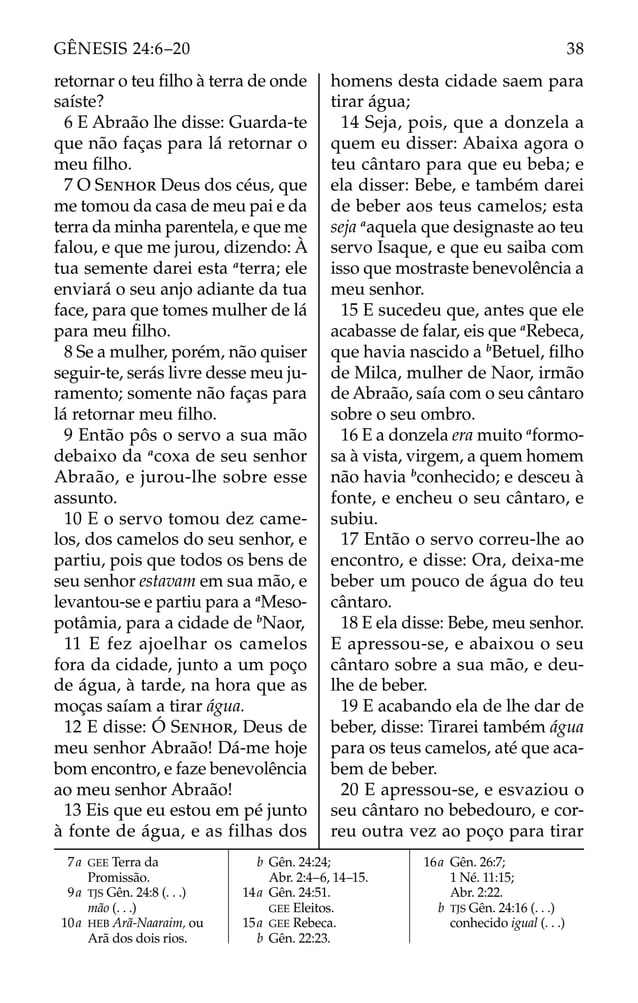 retornar o teu ﬁlho à terra de onde
saíste?
6 E Abraão lhe disse: Guarda-te
que não faças para lá retornar o
meu ﬁlho.
7 O SENHOR Deus dos céus, que
me tomou da casa de meu pai e da
terra da minha parentela, e que me
falou, e que me jurou, dizendo: À
tua semente darei esta a
terra; ele
enviará o seu anjo adiante da tua
face, para que tomes mulher de lá
para meu ﬁlho.
8 Se a mulher, porém, não quiser
seguir-te, serás livre desse meu ju-
ramento; somente não faças para
lá retornar meu ﬁlho.
9 Então pôs o servo a sua mão
debaixo da a
coxa de seu senhor
Abraão, e jurou-lhe sobre esse
assunto.
10 E o servo tomou dez came-
los, dos camelos do seu senhor, e
partiu, pois que todos os bens de
seu senhor estavam em sua mão, e
levantou-se e partiu para a a
Meso-
potâmia, para a cidade de b
Naor,
11 E fez ajoelhar os camelos
fora da cidade, junto a um poço
de água, à tarde, na hora que as
moças saíam a tirar água.
12 E disse: Ó SENHOR, Deus de
meu senhor Abraão! Dá-me hoje
bom encontro, e faze benevolência
ao meu senhor Abraão!
13 Eis que eu estou em pé junto
à fonte de água, e as filhas dos
homens desta cidade saem para
tirar água;
14 Seja, pois, que a donzela a
quem eu disser: Abaixa agora o
teu cântaro para que eu beba; e
ela disser: Bebe, e também darei
de beber aos teus camelos; esta
seja a
aquela que designaste ao teu
servo Isaque, e que eu saiba com
isso que mostraste benevolência a
meu senhor.
15 E sucedeu que, antes que ele
acabasse de falar, eis que a
Rebeca,
que havia nascido a b
Betuel, ﬁlho
de Milca, mulher de Naor, irmão
de Abraão, saía com o seu cântaro
sobre o seu ombro.
16 E a donzela era muito a
formo-
sa à vista, virgem, a quem homem
não havia b
conhecido; e desceu à
fonte, e encheu o seu cântaro, e
subiu.
17 Então o servo correu-lhe ao
encontro, e disse: Ora, deixa-me
beber um pouco de água do teu
cântaro.
18 E ela disse: Bebe, meu senhor.
E apressou-se, e abaixou o seu
cântaro sobre a sua mão, e deu-
lhe de beber.
19 E acabando ela de lhe dar de
beber, disse: Tirarei também água
para os teus camelos, até que aca-
bem de beber.
20 E apressou-se, e esvaziou o
seu cântaro no bebedouro, e cor-
reu outra vez ao poço para tirar
7a GEE Terra da
Promissão.
9a TJS Gên. 24:8 (. . .)
mão (. . .)
10a HEB Arã-Naaraim, ou
Arã dos dois rios.
b Gên. 24:24;
Abr. 2:4–6, 14–15.
14a Gên. 24:51.
GEE Eleitos.
15a GEE Rebeca.
b Gên. 22:23.
16a Gên. 26:7;
1 Né. 11:15;
Abr. 2:22.
b TJS Gên. 24:16 (. . .)
conhecido igual (. . .)
38
GÊNESIS 24:6–20
 