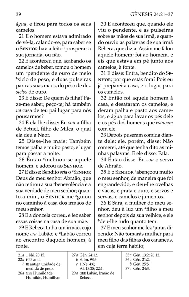 água, e tirou para todos os seus
camelos.
21 E o homem estava admirado
de vê-la, calando-se, para saber se
o SENHOR havia feito a
prosperar a
sua jornada, ou não.
22 E aconteceu que, acabando os
camelos de beber, tomou o homem
um a
pendente de ouro de meio
b
siclo de peso, e duas pulseiras
para as suas mãos, do peso de dez
siclos de ouro.
23 E disse: De quem és ﬁlha? Fa-
ze-me saber, peço-te; há também
na casa de teu pai lugar para nós
pousarmos?
24 E ela lhe disse: Eu sou a ﬁlha
de Betuel, ﬁlho de Milca, o qual
ela deu a Naor.
25 Disse-lhe mais: Também
temos palha e muito pasto, e lugar
para passar a noite.
26 Então a
inclinou-se aquele
homem, e adorou ao SENHOR,
27 E disse: Bendito seja o a
SENHOR
Deus de meu senhor Abraão, que
não retirou a sua b
benevolência e a
sua verdade de meu senhor; quan-
to a mim, o SENHOR me c
guiou
no caminho à casa dos irmãos de
meu senhor.
28 E a donzela correu, e fez saber
essas coisas na casa de sua mãe.
29 E Rebeca tinha um irmão, cujo
nome era Labão; e a
Labão correu
ao encontro daquele homem, à
fonte.
30 E aconteceu que, quando ele
viu o pendente, e as pulseiras
sobre as mãos de sua irmã, e quan-
do ouviu as palavras de sua irmã
Rebeca, que dizia: Assim me falou
aquele homem; foi ao homem, e
eis que estava em pé junto aos
camelos, à fonte.
31 E disse: Entra, bendito do SE-
NHOR; por que estás fora? Pois eu
já preparei a casa, e o lugar para
os camelos.
32 Então foi aquele homem à
casa, e desataram os camelos, e
deram palha e pasto aos came-
los, e água para lavar os pés dele
e os pés dos homens que estavam
com ele.
33 Depois puseram comida dian-
te dele; ele, porém, disse: Não
comerei, até que tenha dito as mi-
nhas palavras. E ele disse: Fala.
34 Então disse: Eu sou o servo
de Abraão.
35 E o SENHOR a
abençoou muito
o meu senhor, de maneira que foi
engrandecido, e deu-lhe ovelhas
e vacas, e prata e ouro, e servos e
servas, e camelos e jumentos.
36 E Sara, a mulher do meu se-
nhor, deu à luz um a
ﬁlho a meu
senhor depois da sua velhice, e ele
b
deu-lhe tudo quanto tem.
37 E meu senhor me fez a
jurar, di-
zendo: Não tomarás mulher para
meu ﬁlho das ﬁlhas dos cananeus,
em cuja terra habito;
21a 1 Né. 20:15.
22a HEB anel.
b IE antiga unidade de
medida de peso.
26a GEE Humildade,
Humilde, Humilhar.
27a Gên. 24:12.
b Salm. 98:3.
c 1 Né. 4:6;
Al. 13:28; 22:1.
29a GEE Labão, Irmão de
Rebeca.
35a Gên. 13:2; 26:12.
36a Gên. 21:2.
b Gên. 25:5.
37a Gên. 24:3.
39 GÊNESIS 24:21–37
 
