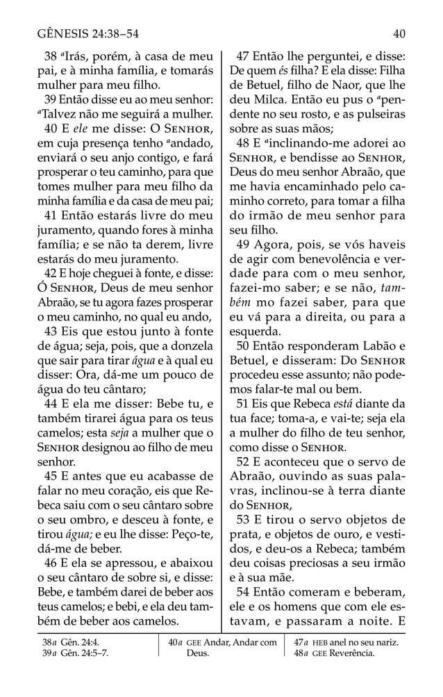38 a
Irás, porém, à casa de meu
pai, e à minha família, e tomarás
mulher para meu ﬁlho.
39 Então disse eu ao meu senhor:
a
Talvez não me seguirá a mulher.
40 E ele me disse: O SENHOR,
em cuja presença tenho a
andado,
enviará o seu anjo contigo, e fará
prosperar o teu caminho, para que
tomes mulher para meu ﬁlho da
minha família e da casa de meu pai;
41 Então estarás livre do meu
juramento, quando fores à minha
família; e se não ta derem, livre
estarás do meu juramento.
42 E hoje cheguei à fonte, e disse:
Ó SENHOR, Deus de meu senhor
Abraão, se tu agora fazes prosperar
o meu caminho, no qual eu ando,
43 Eis que estou junto à fonte
de água; seja, pois, que a donzela
que sair para tirar água e à qual eu
disser: Ora, dá-me um pouco de
água do teu cântaro;
44 E ela me disser: Bebe tu, e
também tirarei água para os teus
camelos; esta seja a mulher que o
SENHOR designou ao ﬁlho de meu
senhor.
45 E antes que eu acabasse de
falar no meu coração, eis que Re-
beca saiu com o seu cântaro sobre
o seu ombro, e desceu à fonte, e
tirou água; e eu lhe disse: Peço-te,
dá-me de beber.
46 E ela se apressou, e abaixou
o seu cântaro de sobre si, e disse:
Bebe, e também darei de beber aos
teus camelos; e bebi, e ela deu tam-
bém de beber aos camelos.
47 Então lhe perguntei, e disse:
De quem és ﬁlha? E ela disse: Filha
de Betuel, ﬁlho de Naor, que lhe
deu Milca. Então eu pus o a
pen-
dente no seu rosto, e as pulseiras
sobre as suas mãos;
48 E a
inclinando-me adorei ao
SENHOR, e bendisse ao SENHOR,
Deus do meu senhor Abraão, que
me havia encaminhado pelo ca-
minho correto, para tomar a ﬁlha
do irmão de meu senhor para
seu ﬁlho.
49 Agora, pois, se vós haveis
de agir com benevolência e ver-
dade para com o meu senhor,
fazei-mo saber; e se não, tam-
bém mo fazei saber, para que
eu vá para a direita, ou para a
esquerda.
50 Então responderam Labão e
Betuel, e disseram: Do SENHOR
procedeu esse assunto; não pode-
mos falar-te mal ou bem.
51 Eis que Rebeca está diante da
tua face; toma-a, e vai-te; seja ela
a mulher do ﬁlho de teu senhor,
como disse o SENHOR.
52 E aconteceu que o servo de
Abraão, ouvindo as suas pala-
vras, inclinou-se à terra diante
do SENHOR,
53 E tirou o servo objetos de
prata, e objetos de ouro, e vesti-
dos, e deu-os a Rebeca; também
deu coisas preciosas a seu irmão
e à sua mãe.
54 Então comeram e beberam,
ele e os homens que com ele es-
tavam, e passaram a noite. E
38a Gên. 24:4.
39a Gên. 24:5–7.
40a GEE Andar, Andar com
Deus.
47a HEB anel no seu nariz.
48a GEE Reverência.
40
GÊNESIS 24:38–54
 