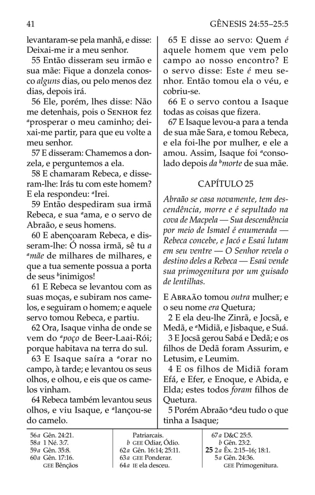 levantaram-se pela manhã, e disse:
Deixai-me ir a meu senhor.
55 Então disseram seu irmão e
sua mãe: Fique a donzela conos-
co alguns dias, ou pelo menos dez
dias, depois irá.
56 Ele, porém, lhes disse: Não
me detenhais, pois o SENHOR fez
a
prosperar o meu caminho; dei-
xai-me partir, para que eu volte a
meu senhor.
57 E disseram: Chamemos a don-
zela, e perguntemos a ela.
58 E chamaram Rebeca, e disse-
ram-lhe: Irás tu com este homem?
E ela respondeu: a
Irei.
59 Então despediram sua irmã
Rebeca, e sua a
ama, e o servo de
Abraão, e seus homens.
60 E abençoaram Rebeca, e dis-
seram-lhe: Ó nossa irmã, sê tu a
a
mãe de milhares de milhares, e
que a tua semente possua a porta
de seus b
inimigos!
61 E Rebeca se levantou com as
suas moças, e subiram nos came-
los, e seguiram o homem; e aquele
servo tomou Rebeca, e partiu.
62 Ora, Isaque vinha de onde se
vem do a
poço de Beer-Laai-Rói;
porque habitava na terra do sul.
63 E Isaque saíra a a
orar no
campo, à tarde; e levantou os seus
olhos, e olhou, e eis que os came-
los vinham.
64 Rebeca também levantou seus
olhos, e viu Isaque, e a
lançou-se
do camelo.
65 E disse ao servo: Quem é
aquele homem que vem pelo
campo ao nosso encontro? E
o servo disse: Este é meu se-
nhor. Então tomou ela o véu, e
cobriu-se.
66 E o servo contou a Isaque
todas as coisas que ﬁzera.
67 E Isaque levou-a para a tenda
de sua mãe Sara, e tomou Rebeca,
e ela foi-lhe por mulher, e ele a
amou. Assim, Isaque foi a
conso-
lado depois da b
morte de sua mãe.
CAPÍTULO 25
Abraão se casa novamente, tem des-
cendência, morre e é sepultado na
cova de Macpela — Sua descendência
por meio de Ismael é enumerada —
Rebeca concebe, e Jacó e Esaú lutam
em seu ventre — O Senhor revela o
destino deles a Rebeca — Esaú vende
sua primogenitura por um guisado
de lentilhas.
E ABRAÃO tomou outra mulher; e
o seu nome era Quetura;
2 E ela deu-lhe Zinrã, e Jocsã, e
Medã, e a
Midiã, e Jisbaque, e Suá.
3 E Jocsã gerou Sabá e Dedã; e os
ﬁlhos de Dedã foram Assurim, e
Letusim, e Leumim.
4 E os filhos de Midiã foram
Efá, e Efer, e Enoque, e Abida, e
Elda; estes todos foram ﬁlhos de
Quetura.
5 Porém Abraão a
deu tudo o que
tinha a Isaque;
56a Gên. 24:21.
58a 1 Né. 3:7.
59a Gên. 35:8.
60a Gên. 17:16.
GEE Bênçãos
Patriarcais.
b GEE Odiar, Ódio.
62a Gên. 16:14; 25:11.
63a GEE Ponderar.
64a IE ela desceu.
67a D&C 25:5.
b Gên. 23:2.
25 2a Êx. 2:15–16; 18:1.
5a Gên. 24:36.
GEE Primogenitura.
41 GÊNESIS 24:55–25:5
 