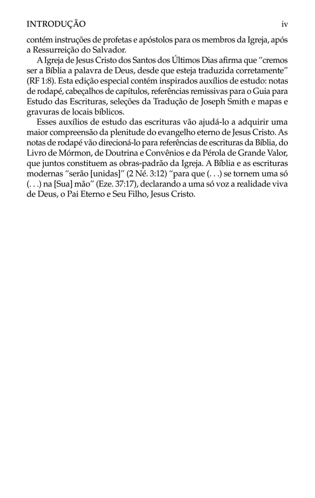 contém instruções de profetas e apóstolos para os membros da Igreja, após
a Ressurreição do Salvador.
AIgreja de Jesus Cristo dos Santos dos Últimos Dias afirma que “cremos
ser a Bíblia a palavra de Deus, desde que esteja traduzida corretamente”
(RF 1:8). Esta edição especial contém inspirados auxílios de estudo: notas
de rodapé, cabeçalhos de capítulos, referências remissivas para o Guia para
Estudo das Escrituras, seleções da Tradução de Joseph Smith e mapas e
gravuras de locais bíblicos.
Esses auxílios de estudo das escrituras vão ajudá-lo a adquirir uma
maior compreensão da plenitude do evangelho eterno de Jesus Cristo. As
notas de rodapé vão direcioná-lo para referências de escrituras da Bíblia, do
Livro de Mórmon, de Doutrina e Convênios e da Pérola de Grande Valor,
que juntos constituem as obras-padrão da Igreja. A Bíblia e as escrituras
modernas “serão [unidas]” (2 Né. 3:12) “para que (. . .) se tornem uma só
(. . .) na [Sua] mão” (Eze. 37:17), declarando a uma só voz a realidade viva
de Deus, o Pai Eterno e Seu Filho, Jesus Cristo.
INTRODUÇÃO iv
 