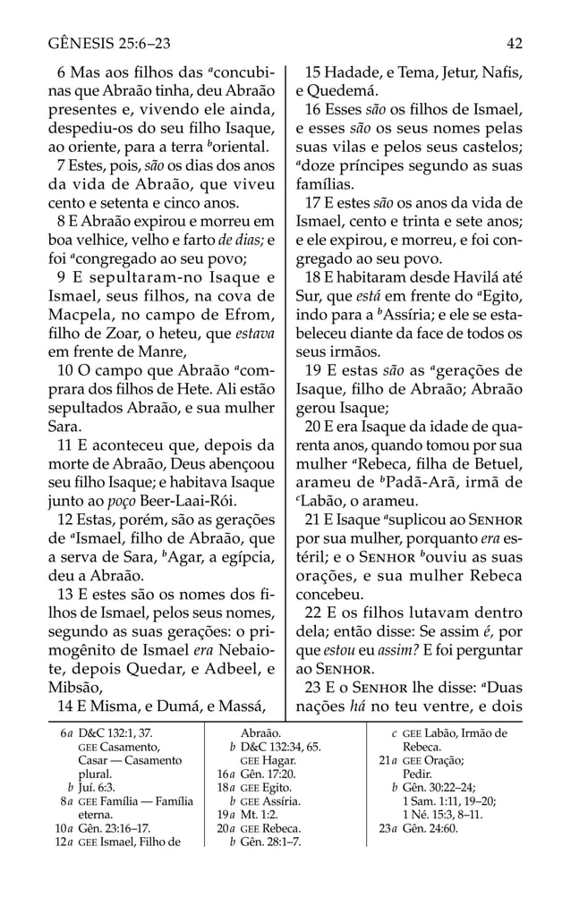 6 Mas aos ﬁlhos das a
concubi-
nas que Abraão tinha, deu Abraão
presentes e, vivendo ele ainda,
despediu-os do seu ﬁlho Isaque,
ao oriente, para a terra b
oriental.
7 Estes, pois, são os dias dos anos
da vida de Abraão, que viveu
cento e setenta e cinco anos.
8 E Abraão expirou e morreu em
boa velhice, velho e farto de dias; e
foi a
congregado ao seu povo;
9 E sepultaram-no Isaque e
Ismael, seus filhos, na cova de
Macpela, no campo de Efrom,
ﬁlho de Zoar, o heteu, que estava
em frente de Manre,
10 O campo que Abraão a
com-
prara dos ﬁlhos de Hete. Ali estão
sepultados Abraão, e sua mulher
Sara.
11 E aconteceu que, depois da
morte de Abraão, Deus abençoou
seu ﬁlho Isaque; e habitava Isaque
junto ao poço Beer-Laai-Rói.
12 Estas, porém, são as gerações
de a
Ismael, ﬁlho de Abraão, que
a serva de Sara, b
Agar, a egípcia,
deu a Abraão.
13 E estes são os nomes dos ﬁ-
lhos de Ismael, pelos seus nomes,
segundo as suas gerações: o pri-
mogênito de Ismael era Nebaio-
te, depois Quedar, e Adbeel, e
Mibsão,
14 E Misma, e Dumá, e Massá,
15 Hadade, e Tema, Jetur, Naﬁs,
e Quedemá.
16 Esses são os ﬁlhos de Ismael,
e esses são os seus nomes pelas
suas vilas e pelos seus castelos;
a
doze príncipes segundo as suas
famílias.
17 E estes são os anos da vida de
Ismael, cento e trinta e sete anos;
e ele expirou, e morreu, e foi con-
gregado ao seu povo.
18 E habitaram desde Havilá até
Sur, que está em frente do a
Egito,
indo para a b
Assíria; e ele se esta-
beleceu diante da face de todos os
seus irmãos.
19 E estas são as a
gerações de
Isaque, ﬁlho de Abraão; Abraão
gerou Isaque;
20 E era Isaque da idade de qua-
renta anos, quando tomou por sua
mulher a
Rebeca, ﬁlha de Betuel,
arameu de b
Padã-Arã, irmã de
c
Labão, o arameu.
21 E Isaque a
suplicou ao SENHOR
por sua mulher, porquanto era es-
téril; e o SENHOR b
ouviu as suas
orações, e sua mulher Rebeca
concebeu.
22 E os filhos lutavam dentro
dela; então disse: Se assim é, por
que estou eu assim? E foi perguntar
ao SENHOR.
23 E o SENHOR lhe disse: a
Duas
nações há no teu ventre, e dois
6a D&C 132:1, 37.
GEE Casamento,
Casar — Casamento
plural.
b Juí. 6:3.
8a GEE Família — Família
eterna.
10a Gên. 23:16–17.
12a GEE Ismael, Filho de
Abraão.
b D&C 132:34, 65.
GEE Hagar.
16a Gên. 17:20.
18a GEE Egito.
b GEE Assíria.
19a Mt. 1:2.
20a GEE Rebeca.
b Gên. 28:1–7.
c GEE Labão, Irmão de
Rebeca.
21a GEE Oração;
Pedir.
b Gên. 30:22–24;
1 Sam. 1:11, 19–20;
1 Né. 15:3, 8–11.
23a Gên. 24:60.
42
GÊNESIS 25:6–23
 