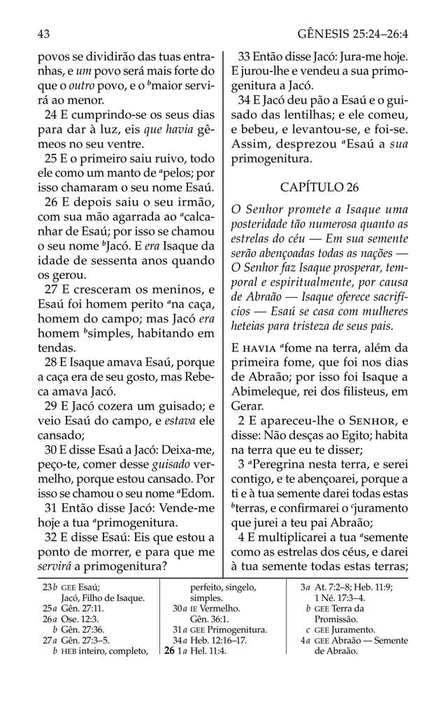 povos se dividirão das tuas entra-
nhas, e um povo será mais forte do
que o outro povo, e o b
maior servi-
rá ao menor.
24 E cumprindo-se os seus dias
para dar à luz, eis que havia gê-
meos no seu ventre.
25 E o primeiro saiu ruivo, todo
ele como um manto de a
pelos; por
isso chamaram o seu nome Esaú.
26 E depois saiu o seu irmão,
com sua mão agarrada ao a
calca-
nhar de Esaú; por isso se chamou
o seu nome b
Jacó. E era Isaque da
idade de sessenta anos quando
os gerou.
27 E cresceram os meninos, e
Esaú foi homem perito a
na caça,
homem do campo; mas Jacó era
homem b
simples, habitando em
tendas.
28 E Isaque amava Esaú, porque
a caça era de seu gosto, mas Rebe-
ca amava Jacó.
29 E Jacó cozera um guisado; e
veio Esaú do campo, e estava ele
cansado;
30 E disse Esaú a Jacó: Deixa-me,
peço-te, comer desse guisado ver-
melho, porque estou cansado. Por
isso se chamou o seu nome a
Edom.
31 Então disse Jacó: Vende-me
hoje a tua a
primogenitura.
32 E disse Esaú: Eis que estou a
ponto de morrer, e para que me
servirá a primogenitura?
33 Então disse Jacó: Jura-me hoje.
E jurou-lhe e vendeu a sua primo-
genitura a Jacó.
34 E Jacó deu pão a Esaú e o gui-
sado das lentilhas; e ele comeu,
e bebeu, e levantou-se, e foi-se.
Assim, desprezou a
Esaú a sua
primogenitura.
CAPÍTULO 26
O Senhor promete a Isaque uma
posteridade tão numerosa quanto as
estrelas do céu — Em sua semente
serão abençoadas todas as nações —
O Senhor faz Isaque prosperar, tem-
poral e espiritualmente, por causa
de Abraão — Isaque oferece sacrifí-
cios — Esaú se casa com mulheres
heteias para tristeza de seus pais.
E HAVIA a
fome na terra, além da
primeira fome, que foi nos dias
de Abraão; por isso foi Isaque a
Abimeleque, rei dos ﬁlisteus, em
Gerar.
2 E apareceu-lhe o SENHOR, e
disse: Não desças ao Egito; habita
na terra que eu te disser;
3 a
Peregrina nesta terra, e serei
contigo, e te abençoarei, porque a
ti e à tua semente darei todas estas
b
terras, e conﬁrmarei o c
juramento
que jurei a teu pai Abraão;
4 E multiplicarei a tua a
semente
como as estrelas dos céus, e darei
à tua semente todas estas terras;
23b GEE Esaú;
Jacó, Filho de Isaque.
25a Gên. 27:11.
26a Ose. 12:3.
b Gên. 27:36.
27a Gên. 27:3–5.
b HEB inteiro, completo,
perfeito, singelo,
simples.
30a IE Vermelho.
Gên. 36:1.
31a GEE Primogenitura.
34a Heb. 12:16–17.
26 1a Hel. 11:4.
3a At. 7:2–8; Heb. 11:9;
1 Né. 17:3–4.
b GEE Terra da
Promissão.
c GEE Juramento.
4a GEE Abraão — Semente
de Abraão.
43 GÊNESIS 25:24–26:4
 