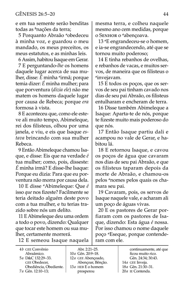 e em tua semente serão benditas
todas as b
nações da terra;
5 Porquanto Abraão a
obedeceu
à minha voz, e guardou o meu
mandado, os meus preceitos, os
meus estatutos, e as minhas leis.
6 Assim, habitou Isaque em Gerar.
7 E perguntando-lhe os homens
daquele lugar acerca de sua mu-
lher, disse: É minha a
irmã; porque
temia dizer: É minha mulher; para
que porventura (dizia ele) não me
matem os homens daquele lugar
por causa de Rebeca; porque era
formosa à vista.
8 E aconteceu que, como ele este-
ve ali muito tempo, Abimeleque,
rei dos ﬁlisteus, olhou por uma
janela, e viu, e eis que Isaque es-
tava brincando com sua mulher
Rebeca.
9 Então Abimeleque chamou Isa-
que, e disse: Eis que na verdade é
tua mulher; como, pois, disseste:
É minha irmã? E disse-lhe Isaque:
Porque eu dizia: Para que eu por-
ventura não morra por causa dela.
10 E disse a
Abimeleque: Que é
isso que nos ﬁzeste? Facilmente se
teria deitado alguém deste povo
com a tua mulher, e tu terias tra-
zido sobre nós um delito.
11 E Abimeleque deu uma ordem
a todo o povo, dizendo: Qualquer
que tocar este homem ou sua mu-
lher, certamente morrerá.
12 E semeou Isaque naquela
mesma terra, e colheu naquele
mesmo ano cem medidas, porque
o SENHOR o a
abençoava.
13 a
E engrandeceu-se o homem,
e ia-se engrandecendo, até que se
tornou muito poderoso;
14 E tinha rebanhos de ovelhas,
e rebanhos de vacas, e muitos ser-
vos, de maneira que os ﬁlisteus o
a
invejavam.
15 E todos os poços, que os ser-
vos de seu pai tinham cavado nos
dias de seu pai Abraão, os ﬁlisteus
entulharam e encheram de terra.
16 Disse também Abimeleque a
Isaque: Aparta-te de nós, porque
te ﬁzeste muito mais poderoso do
que nós.
17 Então Isaque partiu dali e
acampou no vale de Gerar, e ha-
bitou lá.
18 E retornou Isaque, e cavou
os poços de água que cavaram
nos dias de seu pai Abraão, e que
os filisteus taparam depois da
morte de Abraão, e chamou-os
pelos a
nomes pelos quais os cha-
mara seu pai.
19 Cavaram, pois, os servos de
Isaque naquele vale, e acharam ali
um poço de águas vivas.
20 E os pastores de Gerar por-
fiaram com os pastores de Isa-
que, dizendo: Esta água é nossa.
Por isso chamou o nome daquele
poço a
Eseque, porque contende-
ram com ele.
4b GEE Convênio
Abraâmico.
5a D&C 132:29–33.
GEE Obedecer,
Obediência, Obediente.
7a Gên. 12:10–13;
Abr. 2:21–25.
10a Gên. 20:9–18.
12a GEE Abençoado,
Abençoar, Bênção.
13a HEB E o homem
prosperou
continuamente, até que
ﬁcou muito rico.
Gên. 24:34; 30:43.
14a GEE Inveja.
18a Gên. 21:30–31.
20a IE Contenda.
44
GÊNESIS 26:5–20
 