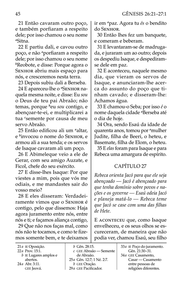 21 Então cavaram outro poço,
e também porfiaram a respeito
dele; por isso chamou o seu nome
a
Sitna.
22 E partiu dali, e cavou outro
poço, e não a
porﬁaram a respeito
dele; por isso chamou o seu nome
b
Reobote, e disse: Porque agora o
SENHOR abriu mais espaço para
nós, e cresceremos nesta terra.
23 Depois subiu dali a Berseba.
24 E apareceu-lhe o a
SENHOR na-
quela mesma noite, e disse: Eu sou
o Deus de teu pai Abraão; não
temas, porque b
eu sou contigo, e
abençoar-te-ei, e multiplicarei a
tua c
semente por causa de meu
servo Abraão.
25 Então ediﬁcou ali um a
altar,
e b
invocou o nome do SENHOR, e
armou ali a sua tenda; e os servos
de Isaque cavaram ali um poço.
26 E Abimeleque veio a ele de
Gerar, com seu amigo Auzate, e
Ficol, chefe do seu exército.
27 E disse-lhes Isaque: Por que
viestes a mim, pois que vós me
odiais, e me mandastes sair do
vosso meio?
28 E eles disseram: Verdadei-
ramente vimos que o SENHOR é
contigo, pelo que dissemos: Haja
agora juramento entre nós, entre
nós e ti; e façamos aliança contigo,
29 Que não nos faças mal, como
nós não te tocamos, e como te ﬁze-
mos somente bem, e te deixamos
ir em a
paz. Agora tu és o bendito
do SENHOR.
30 Então lhes fez um banquete,
e comeram e beberam.
31 E levantaram-se de madruga-
da, e juraram um ao outro; depois
os despediu Isaque, e despediram-
se dele em paz.
32 E aconteceu, naquele mesmo
dia, que vieram os servos de
Isaque, e anunciaram-lhe acer-
ca do assunto do poço que ti-
nham cavado; e disseram-lhe:
Achamos água.
33 E chamou-o Seba; por isso é o
nome daquela cidade a
Berseba até
o dia de hoje.
34 Ora, sendo Esaú da idade de
quarenta anos, tomou por a
mulher
Judite, ﬁlha de Beeri, o heteu, e
Basemate, ﬁlha de Elom, o heteu.
35 E elas foram para Isaque e para
Rebeca uma amargura de espírito.
CAPÍTULO 27
Rebeca orienta Jacó para que ele seja
abençoado — Jacó é abençoado para
que tenha domínio sobre povos e na-
ções e os governe — Esaú odeia Jacó
e planeja matá-lo — Rebeca teme
que Jacó se case com uma das ﬁlhas
de Hete.
E ACONTECEU que, como Isaque
envelheceu, e os seus olhos se es-
cureceram, de maneira que não
podia ver, chamou Esaú, seu ﬁlho
21a IE Oposição.
22a Prov. 15:1.
b IE Lugares amplos e
abertos.
24a Abr. 3:11.
GEE Jeová.
b Gên. 28:15.
c GEE Abraão — Semente
de Abraão.
25a Gên. 12:7; 1 Né. 2:7.
b GEE Oração.
29a GEE Paciﬁcador.
33a IE Poço do juramento.
Gên. 21:30–31.
34a GEE Casamento,
Casar — Casamento
entre pessoas de
religiões diferentes.
45 GÊNESIS 26:21–27:1
 