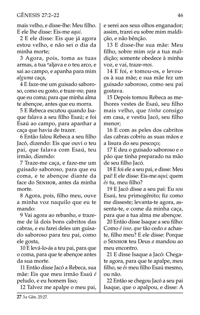 mais velho, e disse-lhe: Meu ﬁlho.
E ele lhe disse: Eis-me aqui.
2 E ele disse: Eis que já agora
estou velho, e não sei o dia da
minha morte;
3 Agora, pois, toma as tuas
armas, a tua a
aljava e o teu arco, e
sai ao campo, e apanha para mim
alguma caça,
4 E faze-me um guisado saboro-
so, como eu gosto, e traze-mo, para
que eu coma; para que minha alma
te abençoe, antes que eu morra.
5 E Rebeca escutou quando Isa-
que falava a seu ﬁlho Esaú; e foi
Esaú ao campo, para apanhar a
caça que havia de trazer.
6 Então falou Rebeca a seu ﬁlho
Jacó, dizendo: Eis que ouvi o teu
pai, que falava com Esaú, teu
irmão, dizendo:
7 Traze-me caça, e faze-me um
guisado saboroso, para que eu
coma, e te abençoe diante da
face do SENHOR, antes da minha
morte.
8 Agora, pois, ﬁlho meu, ouve
a minha voz naquilo que eu te
mando:
9 Vai agora ao rebanho, e traze-
me de lá dois bons cabritos das
cabras, e eu farei deles um guisa-
do saboroso para teu pai, como
ele gosta,
10 E levá-lo-ás a teu pai, para que
o coma, para que te abençoe antes
da sua morte.
11 Então disse Jacó a Rebeca, sua
mãe: Eis que meu irmão Esaú é
peludo, e eu homem liso;
12 Talvez me apalpe o meu pai,
e serei aos seus olhos enganador;
assim, trarei eu sobre mim maldi-
ção, e não bênção.
13 E disse-lhe sua mãe: Meu
ﬁlho, sobre mim seja a tua mal-
dição; somente obedece à minha
voz, e vai, traze-mos.
14 E foi, e tomou-os, e levou-
os à sua mãe; e sua mãe fez um
guisado saboroso, como seu pai
gostava.
15 Depois tomou Rebeca as me-
lhores vestes de Esaú, seu ﬁlho
mais velho, que tinha consigo
em casa, e vestiu Jacó, seu ﬁlho
menor;
16 E com as peles dos cabritos
das cabras cobriu as suas mãos e
a lisura do seu pescoço;
17 E deu o guisado saboroso e o
pão que tinha preparado na mão
de seu ﬁlho Jacó.
18 E foi ele a seu pai, e disse: Meu
pai! E ele disse: Eis-me aqui; quem
és tu, meu ﬁlho?
19 E Jacó disse a seu pai: Eu sou
Esaú, teu primogênito; ﬁz como
me disseste; levanta-te agora, as-
senta-te, e come da minha caça,
para que a tua alma me abençoe.
20 Então disse Isaque a seu ﬁlho:
Como é isso, que tão cedo a achas-
te, ﬁlho meu? E ele disse: Porque
o SENHOR teu Deus a mandou ao
meu encontro.
21 E disse Isaque a Jacó: Chega-
te agora, para que te apalpe, meu
ﬁlho, se és meu ﬁlho Esaú mesmo,
ou não.
22 Então se chegou Jacó a seu pai
Isaque, que o apalpou, e disse: A
27 3a Gên. 25:27.
46
GÊNESIS 27:2–22
 