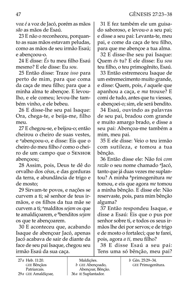 voz é a voz de Jacó, porém as mãos
são as mãos de Esaú.
23 E não o reconheceu, porquan-
to as suas mãos estavam peludas,
como as mãos de seu irmão Esaú;
e abençoou-o.
24 E disse: És tu meu ﬁlho Esaú
mesmo? E ele disse: Eu sou.
25 Então disse: Traze isso para
perto de mim, para que coma
da caça de meu ﬁlho; para que a
minha alma te abençoe. E levou-
lho, e ele comeu; levou-lhe tam-
bém vinho, e ele bebeu.
26 E disse-lhe seu pai Isaque:
Ora, chega-te, e beija-me, filho
meu.
27 E chegou-se, e beijou-o; então
cheirou o cheiro de suas vestes,
e a
abençoou-o, e disse: Eis que o
cheiro do meu ﬁlho é como o chei-
ro de um campo que o SENHOR
abençoou;
28 Assim, pois, Deus te dê do
orvalho dos céus, e das gorduras
da terra, e abundância de trigo e
de mosto;
29 Sirvam-te povos, e nações se
curvem a ti; sê senhor de teus ir-
mãos, e os ﬁlhos da tua mãe se
curvem a ti; a
malditos sejam os que
te amaldiçoarem, e b
benditos sejam
os que te abençoarem.
30 E aconteceu que, acabando
Isaque de abençoar Jacó, apenas
Jacó acabava de sair de diante da
face de seu pai Isaque, chegou seu
irmão Esaú da sua caça.
31 E fez também ele um guisa-
do saboroso, e levou-o a seu pai;
e disse a seu pai: Levanta-te, meu
pai, e come da caça de teu ﬁlho,
para que me abençoe a tua alma.
32 E disse-lhe seu pai Isaque:
Quem és tu? E ele disse: Eu sou
teu ﬁlho, o teu primogênito, Esaú.
33 Então estremeceu Isaque de
um estremecimento muito grande,
e disse: Quem, pois, é aquele que
apanhou a caça, e ma trouxe? E
comi de tudo, antes que tu viesses,
e abençoei-o; sim, ele será bendito.
34 Esaú, ouvindo as palavras
de seu pai, bradou com grande
e muito amargo brado, e disse a
seu pai: Abençoa-me também a
mim, meu pai.
35 E ele disse: Veio o teu irmão
com sutileza, e tomou a tua
bênção.
36 Então disse ele: Não foi com
razão o seu nome chamado a
Jacó,
tanto que já duas vezes me suplan-
tou? A minha b
primogenitura me
tomou, e eis que agora me tomou
a minha bênção. E disse ele: Não
reservaste, pois, para mim bênção
alguma?
37 Então respondeu Isaque, e
disse a Esaú: Eis que o pus por
senhor sobre ti, e todos os seus ir-
mãos lhe dei por servos; e de trigo
e de mosto o fortaleci; que te farei,
pois, agora a ti, meu ﬁlho?
38 E disse Esaú a seu pai:
Tens uma só bênção, meu pai?
27a Heb. 11:20.
GEE Bênçãos
Patriarcais.
29a GEE Amaldiçoar,
Maldições.
b GEE Abençoado,
Abençoar, Bênção.
36a IE Suplantador.
b Gên. 25:29–34.
GEE Primogenitura.
47 GÊNESIS 27:23–38
 