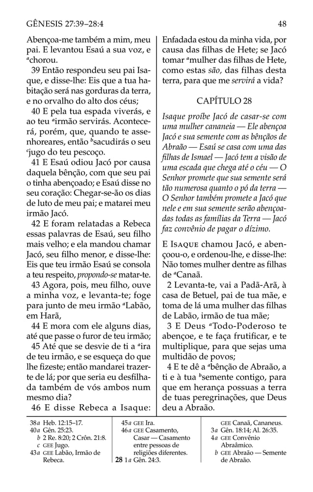 Abençoa-me também a mim, meu
pai. E levantou Esaú a sua voz, e
a
chorou.
39 Então respondeu seu pai Isa-
que, e disse-lhe: Eis que a tua ha-
bitação será nas gorduras da terra,
e no orvalho do alto dos céus;
40 E pela tua espada viverás, e
ao teu a
irmão servirás. Acontece-
rá, porém, que, quando te asse-
nhoreares, então b
sacudirás o seu
c
jugo do teu pescoço.
41 E Esaú odiou Jacó por causa
daquela bênção, com que seu pai
o tinha abençoado; e Esaú disse no
seu coração: Chegar-se-ão os dias
de luto de meu pai; e matarei meu
irmão Jacó.
42 E foram relatadas a Rebeca
essas palavras de Esaú, seu ﬁlho
mais velho; e ela mandou chamar
Jacó, seu ﬁlho menor, e disse-lhe:
Eis que teu irmão Esaú se consola
a teu respeito, propondo-se matar-te.
43 Agora, pois, meu ﬁlho, ouve
a minha voz, e levanta-te; foge
para junto de meu irmão a
Labão,
em Harã,
44 E mora com ele alguns dias,
até que passe o furor de teu irmão;
45 Até que se desvie de ti a a
ira
de teu irmão, e se esqueça do que
lhe ﬁzeste; então mandarei trazer-
te de lá; por que seria eu desﬁlha-
da também de vós ambos num
mesmo dia?
46 E disse Rebeca a Isaque:
Enfadada estou da minha vida, por
causa das ﬁlhas de Hete; se Jacó
tomar a
mulher das ﬁlhas de Hete,
como estas são, das filhas desta
terra, para que me servirá a vida?
CAPÍTULO 28
Isaque proíbe Jacó de casar-se com
uma mulher cananeia — Ele abençoa
Jacó e sua semente com as bênçãos de
Abraão — Esaú se casa com uma das
ﬁlhas de Ismael — Jacó tem a visão de
uma escada que chega até o céu — O
Senhor promete que sua semente será
tão numerosa quanto o pó da terra —
O Senhor também promete a Jacó que
nele e em sua semente serão abençoa-
das todas as famílias da Terra — Jacó
faz convênio de pagar o dízimo.
E ISAQUE chamou Jacó, e aben-
çoou-o, e ordenou-lhe, e disse-lhe:
Não tomes mulher dentre as ﬁlhas
de a
Canaã.
2 Levanta-te, vai a Padã-Arã, à
casa de Betuel, pai de tua mãe, e
toma de lá uma mulher das ﬁlhas
de Labão, irmão de tua mãe;
3 E Deus a
Todo-Poderoso te
abençoe, e te faça frutiﬁcar, e te
multiplique, para que sejas uma
multidão de povos;
4 E te dê a a
bênção de Abraão, a
ti e à tua b
semente contigo, para
que em herança possuas a terra
de tuas peregrinações, que Deus
deu a Abraão.
38a Heb. 12:15–17.
40a Gên. 25:23.
b 2 Re. 8:20; 2 Crôn. 21:8.
c GEE Jugo.
43a GEE Labão, Irmão de
Rebeca.
45a GEE Ira.
46a GEE Casamento,
Casar — Casamento
entre pessoas de
religiões diferentes.
28 1a Gên. 24:3.
GEE Canaã, Cananeus.
3a Gên. 18:14; Al. 26:35.
4a GEE Convênio
Abraâmico.
b GEE Abraão — Semente
de Abraão.
48
GÊNESIS 27:39–28:4
 