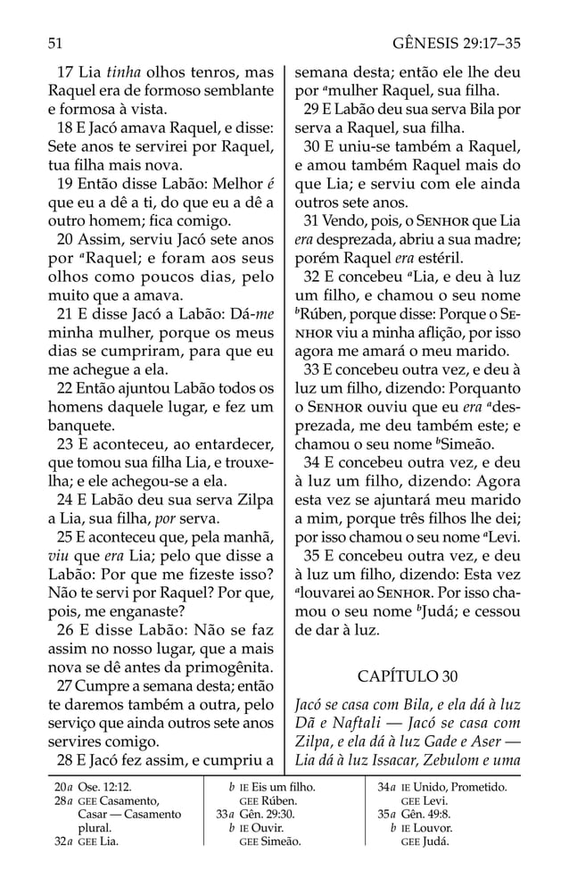 17 Lia tinha olhos tenros, mas
Raquel era de formoso semblante
e formosa à vista.
18 E Jacó amava Raquel, e disse:
Sete anos te servirei por Raquel,
tua ﬁlha mais nova.
19 Então disse Labão: Melhor é
que eu a dê a ti, do que eu a dê a
outro homem; ﬁca comigo.
20 Assim, serviu Jacó sete anos
por a
Raquel; e foram aos seus
olhos como poucos dias, pelo
muito que a amava.
21 E disse Jacó a Labão: Dá-me
minha mulher, porque os meus
dias se cumpriram, para que eu
me achegue a ela.
22 Então ajuntou Labão todos os
homens daquele lugar, e fez um
banquete.
23 E aconteceu, ao entardecer,
que tomou sua ﬁlha Lia, e trouxe-
lha; e ele achegou-se a ela.
24 E Labão deu sua serva Zilpa
a Lia, sua ﬁlha, por serva.
25 E aconteceu que, pela manhã,
viu que era Lia; pelo que disse a
Labão: Por que me ﬁzeste isso?
Não te servi por Raquel? Por que,
pois, me enganaste?
26 E disse Labão: Não se faz
assim no nosso lugar, que a mais
nova se dê antes da primogênita.
27 Cumpre a semana desta; então
te daremos também a outra, pelo
serviço que ainda outros sete anos
servires comigo.
28 E Jacó fez assim, e cumpriu a
semana desta; então ele lhe deu
por a
mulher Raquel, sua ﬁlha.
29 E Labão deu sua serva Bila por
serva a Raquel, sua ﬁlha.
30 E uniu-se também a Raquel,
e amou também Raquel mais do
que Lia; e serviu com ele ainda
outros sete anos.
31 Vendo, pois, o SENHOR que Lia
era desprezada, abriu a sua madre;
porém Raquel era estéril.
32 E concebeu a
Lia, e deu à luz
um ﬁlho, e chamou o seu nome
b
Rúben, porque disse: Porque o SE-
NHOR viu a minha aﬂição, por isso
agora me amará o meu marido.
33 E concebeu outra vez, e deu à
luz um ﬁlho, dizendo: Porquanto
o SENHOR ouviu que eu era a
des-
prezada, me deu também este; e
chamou o seu nome b
Simeão.
34 E concebeu outra vez, e deu
à luz um filho, dizendo: Agora
esta vez se ajuntará meu marido
a mim, porque três ﬁlhos lhe dei;
por isso chamou o seu nome a
Levi.
35 E concebeu outra vez, e deu
à luz um ﬁlho, dizendo: Esta vez
a
louvarei ao SENHOR. Por isso cha-
mou o seu nome b
Judá; e cessou
de dar à luz.
CAPÍTULO 30
Jacó se casa com Bila, e ela dá à luz
Dã e Naftali — Jacó se casa com
Zilpa, e ela dá à luz Gade e Aser —
Lia dá à luz Issacar, Zebulom e uma
20a Ose. 12:12.
28a GEE Casamento,
Casar — Casamento
plural.
32a GEE Lia.
b IE Eis um ﬁlho.
GEE Rúben.
33a Gên. 29:30.
b IE Ouvir.
GEE Simeão.
34a IE Unido, Prometido.
GEE Levi.
35a Gên. 49:8.
b IE Louvor.
GEE Judá.
51 GÊNESIS 29:17–35
 