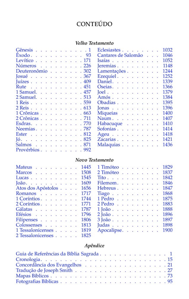 Gênesis . . . . . . . . . . . 1
Êxodo . . . . . . . . . . . 93
Levítico . . . . . . . . . . 171
Números . . . . . . . . . 226
Deuteronômio . . . . . . . 302
Josué . . . . . . . . . . . 367
Juízes . . . . . . . . . . . 409
Rute . . . . . . . . . . . 451
1 Samuel. . . . . . . . . . 457
2 Samuel. . . . . . . . . . 513
1 Reis . . . . . . . . . . . 559
2 Reis . . . . . . . . . . . 613
1 Crônicas . . . . . . . . . 663
2 Crônicas . . . . . . . . . 711
Esdras. . . . . . . . . . . 770
Neemias . . . . . . . . . . 787
Ester . . . . . . . . . . . 812
Jó. . . . . . . . . . . . . 825
Salmos . . . . . . . . . . 871
Provérbios . . . . . . . . . 992
Eclesiastes . . . . . . . . 1032
Cantares de Salomão . . . 1046
Isaías . . . . . . . . . . 1052
Jeremias . . . . . . . . . 1148
Lamentações . . . . . . . 1244
Ezequiel . . . . . . . . . 1252
Daniel. . . . . . . . . . 1339
Oseias. . . . . . . . . . 1366
Joel . . . . . . . . . . . 1379
Amós . . . . . . . . . . 1384
Obadias . . . . . . . . . 1395
Jonas . . . . . . . . . . 1396
Miqueias . . . . . . . . 1400
Naum . . . . . . . . . . 1407
Habacuque . . . . . . . 1410
Sofonias . . . . . . . . . 1414
Ageu . . . . . . . . . . 1418
Zacarias . . . . . . . . . 1421
Malaquias . . . . . . . . 1436
CONTEÚDO
Velho Testamento
Novo Testamento
Mateus . . . . . . . . . 1445
Marcos . . . . . . . . . 1508
Lucas . . . . . . . . . . 1545
João. . . . . . . . . . . 1609
Atos dos Apóstolos . . . . 1656
Romanos . . . . . . . . 1717
1 Coríntios . . . . . . . . 1744
2 Coríntios . . . . . . . . 1771
Gálatas . . . . . . . . . 1787
Efésios . . . . . . . . . 1796
Filipenses . . . . . . . . 1806
Colossenses . . . . . . . 1813
1 Tessalonicenses . . . . . 1819
2 Tessalonicenses . . . . . 1825
1 Timóteo . . . . . . . . 1829
2 Timóteo . . . . . . . . 1837
Tito . . . . . . . . . . . 1842
Filemom. . . . . . . . . 1846
Hebreus . . . . . . . . . 1847
Tiago . . . . . . . . . . 1868
1 Pedro . . . . . . . . . 1875
2 Pedro . . . . . . . . . 1883
1 João . . . . . . . . . . 1888
2 João . . . . . . . . . . 1896
3 João . . . . . . . . . . 1897
Judas . . . . . . . . . . 1898
Apocalipse. . . . . . . . 1900
Apêndice
Guia de Referências da Bíblia Sagrada . . . . . . . . . . . . . . 1
Cronologia. . . . . . . . . . . . . . . . . . . . . . . . . . 15
Concordância dos Evangelhos . . . . . . . . . . . . . . . . . 21
Tradução de Joseph Smith . . . . . . . . . . . . . . . . . . . 27
Mapas Bíblicos . . . . . . . . . . . . . . . . . . . . . . . . 73
Fotografias Bíblicas . . . . . . . . . . . . . . . . . . . . . . 95
 