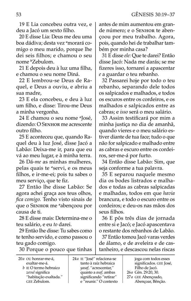 19 E Lia concebeu outra vez, e
deu a Jacó um sexto ﬁlho.
20 E disse Lia: Deus me deu uma
boa dádiva; desta vez a
morará co-
migo o meu marido, porque lhe
dei seis filhos; e chamou o seu
nome b
Zebulom.
21 E depois deu à luz uma ﬁlha,
e chamou o seu nome Diná.
22 E lembrou-se Deus de Ra-
quel, e Deus a ouviu, e abriu a
sua madre,
23 E ela concebeu, e deu à luz
um ﬁlho, e disse: Tirou-me Deus
a minha vergonha.
24 E chamou o seu nome a
José,
dizendo: O SENHOR me acrescente
outro ﬁlho.
25 E aconteceu que, quando Ra-
quel deu à luz José, disse Jacó a
Labão: Deixa-me ir, para que eu
vá ao meu lugar, e à minha terra.
26 Dá-me as minhas mulheres,
pelas quais te a
servi, e os meus
ﬁlhos, e ir-me-ei; pois tu sabes o
meu serviço, que te ﬁz.
27 Então lhe disse Labão: Se
agora achei graça aos teus olhos,
ﬁca comigo. Tenho visto sinais de
que o SENHOR me a
abençoou por
causa de ti.
28 E disse mais: Determina-me o
teu salário, e eu to darei.
29 Então lhe disse: Tu sabes como
te tenho servido, e como passou o
teu gado comigo.
30 Porque o pouco que tinhas
antes de mim aumentou em gran-
de número; e o SENHOR te aben-
çoou por meu trabalho. Agora,
pois, quando hei de trabalhar tam-
bém por minha casa?
31 E disse ele: Que te darei? Então
disse Jacó: Nada me darás; se me
ﬁzeres isso, tornarei a apascentar
e a guardar o teu rebanho.
32 Passarei hoje por todo o teu
rebanho, separando dele todos
os salpicados e malhados, e todos
os escuros entre os cordeiros, e os
malhados e salpicados entre as
cabras; e isso será o meu salário.
33 Assim testiﬁcará por mim a
minha justiça no dia de amanhã,
quando vieres e o meu salário es-
tiver diante de tua face; tudo o que
não for salpicado e malhado entre
as cabras e escuro entre os cordei-
ros, ser-me-á por furto.
34 Então disse Labão: Sim, que
seja conforme a tua palavra.
35 E separou naquele mesmo
dia os bodes listrados e malha-
dos e todas as cabras salpicadas
e malhadas, todos em que havia
brancura, e todo o escuro entre os
cordeiros; e deu-os nas mãos dos
seus ﬁlhos.
36 E pôs três dias de jornada
entre si e Jacó; e Jacó apascentava
o restante dos rebanhos de Labão.
37 Então tomou Jacó varas verdes
de álamo, e de aveleira e de cas-
tanheiro, e descascou nelas riscas
20a OU honrar-me-á,
exaltar-me-á.
b IE O termo hebraico
zevul signiﬁca
“habitação exaltada.”
GEE Zebulom.
24a IE “José” relaciona-se
tanto à raíz hebraica
yasaf, “acrescentar,”
quanto a asaf, ambas
signiﬁcando “retirar”
e “reunir.” O contexto
joga com todos esses
signiﬁcados. GEE José,
Filho de Jacó.
26a Gên. 29:20, 30.
27a GEE Abençoado,
Abençoar, Bênção.
53 GÊNESIS 30:19–37
 