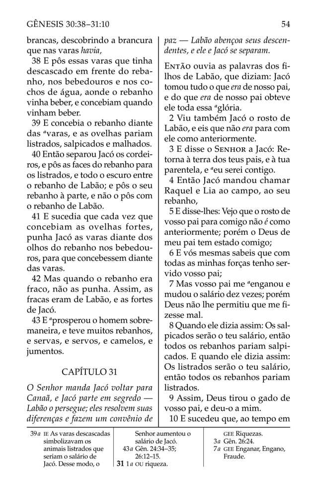 brancas, descobrindo a brancura
que nas varas havia,
38 E pôs essas varas que tinha
descascado em frente do reba-
nho, nos bebedouros e nos co-
chos de água, aonde o rebanho
vinha beber, e concebiam quando
vinham beber.
39 E concebia o rebanho diante
das a
varas, e as ovelhas pariam
listrados, salpicados e malhados.
40 Então separou Jacó os cordei-
ros, e pôs as faces do rebanho para
os listrados, e todo o escuro entre
o rebanho de Labão; e pôs o seu
rebanho à parte, e não o pôs com
o rebanho de Labão.
41 E sucedia que cada vez que
concebiam as ovelhas fortes,
punha Jacó as varas diante dos
olhos do rebanho nos bebedou-
ros, para que concebessem diante
das varas.
42 Mas quando o rebanho era
fraco, não as punha. Assim, as
fracas eram de Labão, e as fortes
de Jacó.
43 E a
prosperou o homem sobre-
maneira, e teve muitos rebanhos,
e servas, e servos, e camelos, e
jumentos.
CAPÍTULO 31
O Senhor manda Jacó voltar para
Canaã, e Jacó parte em segredo —
Labão o persegue; eles resolvem suas
diferenças e fazem um convênio de
paz — Labão abençoa seus descen-
dentes, e ele e Jacó se separam.
ENTÃO ouvia as palavras dos ﬁ-
lhos de Labão, que diziam: Jacó
tomou tudo o que era de nosso pai,
e do que era de nosso pai obteve
ele toda essa a
glória.
2 Viu também Jacó o rosto de
Labão, e eis que não era para com
ele como anteriormente.
3 E disse o SENHOR a Jacó: Re-
torna à terra dos teus pais, e à tua
parentela, e a
eu serei contigo.
4 Então Jacó mandou chamar
Raquel e Lia ao campo, ao seu
rebanho,
5 E disse-lhes: Vejo que o rosto de
vosso pai para comigo não é como
anteriormente; porém o Deus de
meu pai tem estado comigo;
6 E vós mesmas sabeis que com
todas as minhas forças tenho ser-
vido vosso pai;
7 Mas vosso pai me a
enganou e
mudou o salário dez vezes; porém
Deus não lhe permitiu que me ﬁ-
zesse mal.
8 Quando ele dizia assim: Os sal-
picados serão o teu salário, então
todos os rebanhos pariam salpi-
cados. E quando ele dizia assim:
Os listrados serão o teu salário,
então todos os rebanhos pariam
listrados.
9 Assim, Deus tirou o gado de
vosso pai, e deu-o a mim.
10 E sucedeu que, ao tempo em
39a IE As varas descascadas
simbolizavam os
animais listrados que
seriam o salário de
Jacó. Desse modo, o
Senhor aumentou o
salário de Jacó.
43a Gên. 24:34–35;
26:12–15.
31 1a OU riqueza.
GEE Riquezas.
3a Gên. 26:24.
7a GEE Enganar, Engano,
Fraude.
54
GÊNESIS 30:38–31:10
 