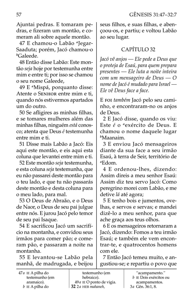 Ajuntai pedras. E tomaram pe-
dras, e ﬁzeram um montão, e co-
meram ali sobre aquele montão.
47 E chamou-o Labão a
Jegar-
Saaduta; porém, Jacó chamou-o
b
Galeede.
48 Então disse Labão: Este mon-
tão seja hoje por testemunha entre
mim e entre ti; por isso se chamou
o seu nome Galeede,
49 E a
Mispá, porquanto disse:
Atente o SENHOR entre mim e ti,
quando nós estivermos apartados
um do outro.
50 Se aﬂigires as minhas ﬁlhas,
e se tomares mulheres além das
minhas ﬁlhas, ninguém está conos-
co; atenta que Deus é testemunha
entre mim e ti.
51 Disse mais Labão a Jacó: Eis
aqui este montão, e eis aqui esta
coluna que levantei entre mim e ti.
52 Este montão seja testemunha,
e esta coluna seja testemunha, que
eu não passarei deste montão para
o teu lado, e que tu não passarás
deste montão e desta coluna para
o meu lado, para mal.
53 O Deus de Abraão, e o Deus
de Naor, o Deus de seu pai julgue
entre nós. E jurou Jacó pelo temor
de seu pai Isaque.
54 E sacriﬁcou Jacó um sacrifí-
cio na montanha, e convidou seus
irmãos para comer pão; e come-
ram pão, e passaram a noite na
montanha.
55 E levantou-se Labão pela
manhã, de madrugada, e beijou
seus ﬁlhos, e suas ﬁlhas, e aben-
çoou-os, e partiu; e voltou Labão
ao seu lugar.
CAPÍTULO 32
Jacó vê anjos — Ele pede a Deus que
o proteja de Esaú, para quem prepara
presentes — Ele luta a noite inteira
com um mensageiro de Deus — O
nome de Jacó é mudado para Israel —
Ele vê Deus face a face.
E FOI também Jacó pelo seu cami-
nho, e encontraram-no os anjos
de Deus.
2 E Jacó disse, quando os viu:
Este é o a
exército de Deus. E
chamou o nome daquele lugar
b
Maanaim.
3 E enviou Jacó mensageiros
diante da sua face a seu irmão
Esaú, à terra de Seir, território de
a
Edom.
4 E ordenou-lhes, dizendo:
Assim direis a meu senhor Esaú:
Assim diz teu servo Jacó: Como
peregrino morei com Labão, e me
detive lá até agora;
5 E tenho bois e jumentos, ove-
lhas, e servos e servas; e mandei
dizê-lo a meu senhor, para que
ache graça aos teus olhos.
6 E os mensageiros retornaram a
Jacó, dizendo: Fomos a teu irmão
Esaú; e também ele vem encon-
trar-te, e quatrocentos homens
com ele.
7 Então Jacó temeu muito, e an-
gustiou-se; e repartiu o povo que
47a IE A pilha do
testemunho (em
aramaico).
b IE A pilha do
testemunho (em
hebraico).
49a IE O ponto de vigia.
32 2a HEB mahaneh,
“acampamento.”
b IE Dois exércitos ou
acampamentos.
3a Gên. 36:1, 8.
57 GÊNESIS 31:47–32:7
 