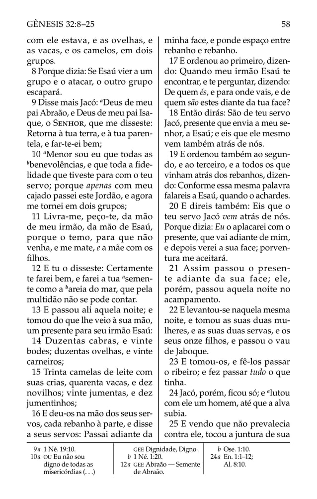 com ele estava, e as ovelhas, e
as vacas, e os camelos, em dois
grupos.
8 Porque dizia: Se Esaú vier a um
grupo e o atacar, o outro grupo
escapará.
9 Disse mais Jacó: a
Deus de meu
pai Abraão, e Deus de meu pai Isa-
que, o SENHOR, que me disseste:
Retorna à tua terra, e à tua paren-
tela, e far-te-ei bem;
10 a
Menor sou eu que todas as
b
benevolências, e que toda a ﬁde-
lidade que tiveste para com o teu
servo; porque apenas com meu
cajado passei este Jordão, e agora
me tornei em dois grupos;
11 Livra-me, peço-te, da mão
de meu irmão, da mão de Esaú,
porque o temo, para que não
venha, e me mate, e a mãe com os
ﬁlhos.
12 E tu o disseste: Certamente
te farei bem, e farei a tua a
semen-
te como a b
areia do mar, que pela
multidão não se pode contar.
13 E passou ali aquela noite; e
tomou do que lhe veio à sua mão,
um presente para seu irmão Esaú:
14 Duzentas cabras, e vinte
bodes; duzentas ovelhas, e vinte
carneiros;
15 Trinta camelas de leite com
suas crias, quarenta vacas, e dez
novilhos; vinte jumentas, e dez
jumentinhos;
16 E deu-os na mão dos seus ser-
vos, cada rebanho à parte, e disse
a seus servos: Passai adiante da
minha face, e ponde espaço entre
rebanho e rebanho.
17 E ordenou ao primeiro, dizen-
do: Quando meu irmão Esaú te
encontrar, e te perguntar, dizendo:
De quem és, e para onde vais, e de
quem são estes diante da tua face?
18 Então dirás: São de teu servo
Jacó, presente que envia a meu se-
nhor, a Esaú; e eis que ele mesmo
vem também atrás de nós.
19 E ordenou também ao segun-
do, e ao terceiro, e a todos os que
vinham atrás dos rebanhos, dizen-
do: Conforme essa mesma palavra
falareis a Esaú, quando o achardes.
20 E direis também: Eis que o
teu servo Jacó vem atrás de nós.
Porque dizia: Eu o aplacarei com o
presente, que vai adiante de mim,
e depois verei a sua face; porven-
tura me aceitará.
21 Assim passou o presen-
te adiante da sua face; ele,
porém, passou aquela noite no
acampamento.
22 E levantou-se naquela mesma
noite, e tomou as suas duas mu-
lheres, e as suas duas servas, e os
seus onze ﬁlhos, e passou o vau
de Jaboque.
23 E tomou-os, e fê-los passar
o ribeiro; e fez passar tudo o que
tinha.
24 Jacó, porém, ﬁcou só; e a
lutou
com ele um homem, até que a alva
subia.
25 E vendo que não prevalecia
contra ele, tocou a juntura de sua
9a 1 Né. 19:10.
10a OU Eu não sou
digno de todas as
misericórdias (. . .)
GEE Dignidade, Digno.
b 1 Né. 1:20.
12a GEE Abraão — Semente
de Abraão.
b Ose. 1:10.
24a En. 1:1–12;
Al. 8:10.
58
GÊNESIS 32:8–25
 