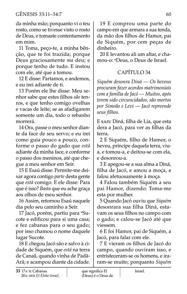 da minha mão; porquanto vi o teu
rosto, como se tivesse visto o rosto
de Deus, e tomaste contentamento
em mim.
11 Toma, peço-te, a minha bên-
ção, que te foi trazida; porque
Deus graciosamente ma deu; e
porque tenho de tudo. E instou
com ele, até que a tomou.
12 E disse: Partamos, e andemos,
e eu irei adiante de ti.
13 Porém ele lhe disse: Meu se-
nhor sabe que estes ﬁlhos são ten-
ros, e que tenho comigo ovelhas
e vacas de leite; se as afadigarem
somente um dia, todo o rebanho
morrerá.
14 Ora, passe o meu senhor dian-
te da face de seu servo; e eu irei
como guia pouco a pouco, con-
forme o passo do gado que está
adiante da minha face, e conforme
o passo dos meninos, até que che-
gue a meu senhor em Seir.
15 E Esaú disse: Permite-me dei-
xar agora contigo parte desta gente
que está comigo. E ele disse: Para
que é isso? Basta que eu ache graça
aos olhos de meu senhor.
16 Assim, retornou Esaú naquele
dia pelo seu caminho a Seir.
17 Jacó, porém, partiu para a
Su-
cote e ediﬁcou para si uma casa;
e fez cabanas para o seu gado;
por isso chamou o nome daquele
lugar Sucote.
18 E chegou Jacó são e salvo à ci-
dade de Siquém, que está na terra
de Canaã, quando vinha de Padã-
Arã; e acampou diante da cidade.
19 E comprou uma parte do
campo em que armara a sua tenda,
da mão dos ﬁlhos de Hamor, pai
de Siquém, por cem peças de
dinheiro.
20 E levantou ali um altar, e cha-
mou-o: a
Deus, o Deus de Israel.
CAPÍTULO 34
Siquém desonra Diná — Os heveus
procuram fazer acordos matrimoniais
com a família de Jacó — Muitos, após
terem sido circuncidados, são mortos
por Simeão e Levi — Jacó repreende
seus ﬁlhos.
E SAIU Diná, ﬁlha de Lia, que esta
dera a Jacó, para ver as ﬁlhas da
terra.
2 E Siquém, ﬁlho de Hamor, o
heveu, príncipe daquela terra, viu-
a, e tomou-a, e deitou-se com ela,
e desonrou-a.
3 E apegou-se a sua alma a Diná,
ﬁlha de Jacó, e amou a moça, e
falou afetuosamente à moça.
4 Falou também Siquém a seu
pai Hamor, dizendo: Toma-me
esta por mulher.
5 Quando Jacó ouviu que Siquém
desonrara sua filha Diná, esta-
vam os seus ﬁlhos no campo com
o gado; e calou-se Jacó até que
viessem.
6 E foi Hamor, pai de Siquém, a
Jacó, para falar com ele.
7 E vieram os ﬁlhos de Jacó do
campo, quando ouviram isso, e
entristeceram-se os homens, e ira-
ram-se muito, porquanto Siquém
33 17a IE Cabanas.
20a HEB El-Elohe-Israel,
que signiﬁca El
(Deus) é o Deus de
Israel.
60
GÊNESIS 33:11–34:7
 
