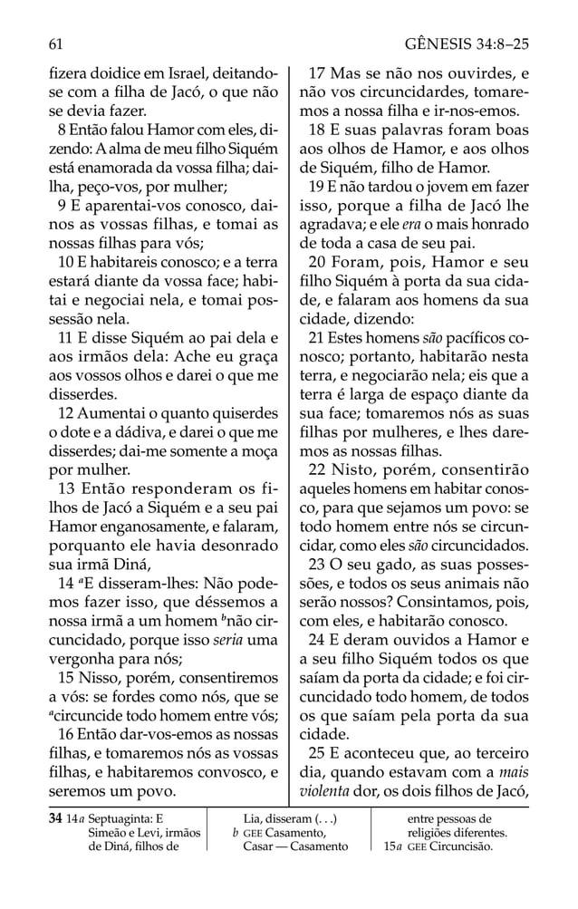 ﬁzera doidice em Israel, deitando-
se com a ﬁlha de Jacó, o que não
se devia fazer.
8 Então falou Hamor com eles, di-
zendo:Aalma de meu ﬁlho Siquém
está enamorada da vossa ﬁlha; dai-
lha, peço-vos, por mulher;
9 E aparentai-vos conosco, dai-
nos as vossas filhas, e tomai as
nossas ﬁlhas para vós;
10 E habitareis conosco; e a terra
estará diante da vossa face; habi-
tai e negociai nela, e tomai pos-
sessão nela.
11 E disse Siquém ao pai dela e
aos irmãos dela: Ache eu graça
aos vossos olhos e darei o que me
disserdes.
12 Aumentai o quanto quiserdes
o dote e a dádiva, e darei o que me
disserdes; dai-me somente a moça
por mulher.
13 Então responderam os fi-
lhos de Jacó a Siquém e a seu pai
Hamor enganosamente, e falaram,
porquanto ele havia desonrado
sua irmã Diná,
14 a
E disseram-lhes: Não pode-
mos fazer isso, que déssemos a
nossa irmã a um homem b
não cir-
cuncidado, porque isso seria uma
vergonha para nós;
15 Nisso, porém, consentiremos
a vós: se fordes como nós, que se
a
circuncide todo homem entre vós;
16 Então dar-vos-emos as nossas
ﬁlhas, e tomaremos nós as vossas
ﬁlhas, e habitaremos convosco, e
seremos um povo.
17 Mas se não nos ouvirdes, e
não vos circuncidardes, tomare-
mos a nossa ﬁlha e ir-nos-emos.
18 E suas palavras foram boas
aos olhos de Hamor, e aos olhos
de Siquém, ﬁlho de Hamor.
19 E não tardou o jovem em fazer
isso, porque a filha de Jacó lhe
agradava; e ele era o mais honrado
de toda a casa de seu pai.
20 Foram, pois, Hamor e seu
ﬁlho Siquém à porta da sua cida-
de, e falaram aos homens da sua
cidade, dizendo:
21 Estes homens são pacíﬁcos co-
nosco; portanto, habitarão nesta
terra, e negociarão nela; eis que a
terra é larga de espaço diante da
sua face; tomaremos nós as suas
ﬁlhas por mulheres, e lhes dare-
mos as nossas ﬁlhas.
22 Nisto, porém, consentirão
aqueles homens em habitar conos-
co, para que sejamos um povo: se
todo homem entre nós se circun-
cidar, como eles são circuncidados.
23 O seu gado, as suas posses-
sões, e todos os seus animais não
serão nossos? Consintamos, pois,
com eles, e habitarão conosco.
24 E deram ouvidos a Hamor e
a seu ﬁlho Siquém todos os que
saíam da porta da cidade; e foi cir-
cuncidado todo homem, de todos
os que saíam pela porta da sua
cidade.
25 E aconteceu que, ao terceiro
dia, quando estavam com a mais
violenta dor, os dois ﬁlhos de Jacó,
34 14a Septuaginta: E
Simeão e Levi, irmãos
de Diná, ﬁlhos de
Lia, disseram (. . .)
b GEE Casamento,
Casar — Casamento
entre pessoas de
religiões diferentes.
15a GEE Circuncisão.
61 GÊNESIS 34:8–25
 
