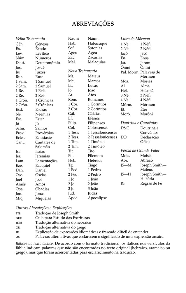 Velho Testamento
Gên. Gênesis
Êx. Êxodo
Lev. Levítico
Núm. Números
Deut. Deuteronômio
Jos. Josué
Juí. Juízes
Rut. Rute
1 Sam. 1 Samuel
2 Sam. 2 Samuel
1 Re. 1 Reis
2 Re. 2 Reis
1 Crôn. 1 Crônicas
2 Crôn. 2 Crônicas
Esd. Esdras
Ne. Neemias
Est. Ester
Jó Jó
Salm. Salmos
Prov. Provérbios
Ecles. Eclesiastes
Cant. Cantares de
Salomão
Isa. Isaías
Jer. Jeremias
Lam. Lamentações
Eze. Ezequiel
Dan. Daniel
Ose. Oseias
Joel Joel
Amós Amós
Oba. Obadias
Jon. Jonas
Miq. Miqueias
Naum Naum
Hab. Habacuque
Sof. Sofonias
Ageu Ageu
Zac. Zacarias
Mal. Malaquias
Novo Testamento
Mt. Mateus
Mc. Marcos
Lc. Lucas
Jo. João
At. Atos
Rom. Romanos
1 Cor. 1 Coríntios
2 Cor. 2 Coríntios
Gál. Gálatas
Ef. Efésios
Filip. Filipenses
Col. Colossenses
1 Tess. 1 Tessalonicenses
2 Tess. 2 Tessalonicenses
1 Tim. 1 Timóteo
2 Tim. 2 Timóteo
Tit. Tito
Fil. Filemom
Heb. Hebreus
Tg. Tiago
1 Ped. 1 Pedro
2 Ped. 2 Pedro
1 Jo. 1 João
2 Jo. 2 João
3 Jo. 3 João
Jud. Judas
Apoc. Apocalipse
Livro de Mórmon
1 Né. 1 Néfi
2 Né. 2 Néfi
Jacó Jacó
En. Enos
Jar. Jarom
Ômni Ômni
Pal. Mórm. Palavras de
Mórmon
Mos. Mosias
Al. Alma
Hel. Helamã
3 Né. 3 Néfi
4 Né. 4 Néfi
Mórm. Mórmon
Ét. Éter
Morô. Morôni
Doutrina e Convênios
D&C Doutrina e
Convênios
DO Declaração
Oficial
Pérola de Grande Valor
Mois. Moisés
Abr. Abraão
JS—M Joseph Smith—
Mateus
JS—H Joseph Smith—
História
RF Regras de Fé
ABREVIAÇÕES
Outras Abreviações e Explicações
TJ Tradução de Joseph Smith
GEE Guia para Estudo das Escrituras
HEB Tradução alternativa do hebraico
GR Tradução alternativa do grego
IE Explicação de expressões idiomáticas e fraseado difícil de entender
OU Palavras alternativas que esclarecem o significado de uma expressão arcaica
Itálicos no texto bíblico. De acordo com o formato tradicional, os itálicos nos versículos da
Bíblia indicam palavras que não são encontradas no texto original (hebraico, aramaico ou
grego), mas que foram acrescentadas para esclarecimento na tradução.
S
 