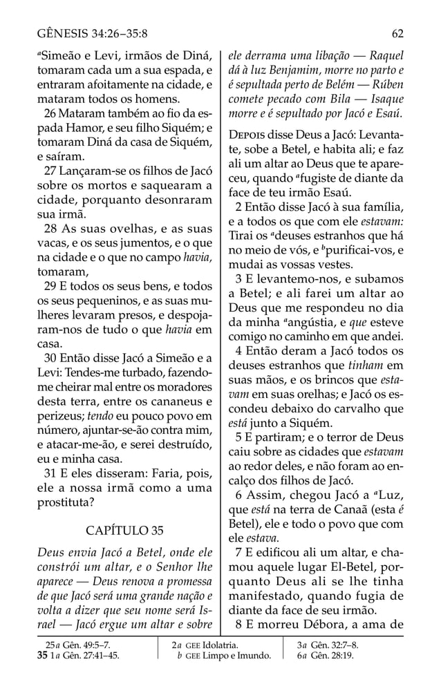 a
Simeão e Levi, irmãos de Diná,
tomaram cada um a sua espada, e
entraram afoitamente na cidade, e
mataram todos os homens.
26 Mataram também ao ﬁo da es-
pada Hamor, e seu ﬁlho Siquém; e
tomaram Diná da casa de Siquém,
e saíram.
27 Lançaram-se os ﬁlhos de Jacó
sobre os mortos e saquearam a
cidade, porquanto desonraram
sua irmã.
28 As suas ovelhas, e as suas
vacas, e os seus jumentos, e o que
na cidade e o que no campo havia,
tomaram,
29 E todos os seus bens, e todos
os seus pequeninos, e as suas mu-
lheres levaram presos, e despoja-
ram-nos de tudo o que havia em
casa.
30 Então disse Jacó a Simeão e a
Levi: Tendes-me turbado, fazendo-
me cheirar mal entre os moradores
desta terra, entre os cananeus e
perizeus; tendo eu pouco povo em
número, ajuntar-se-ão contra mim,
e atacar-me-ão, e serei destruído,
eu e minha casa.
31 E eles disseram: Faria, pois,
ele a nossa irmã como a uma
prostituta?
CAPÍTULO 35
Deus envia Jacó a Betel, onde ele
constrói um altar, e o Senhor lhe
aparece — Deus renova a promessa
de que Jacó será uma grande nação e
volta a dizer que seu nome será Is-
rael — Jacó ergue um altar e sobre
ele derrama uma libação — Raquel
dá à luz Benjamim, morre no parto e
é sepultada perto de Belém — Rúben
comete pecado com Bila — Isaque
morre e é sepultado por Jacó e Esaú.
DEPOIS disse Deus a Jacó: Levanta-
te, sobe a Betel, e habita ali; e faz
ali um altar ao Deus que te apare-
ceu, quando a
fugiste de diante da
face de teu irmão Esaú.
2 Então disse Jacó à sua família,
e a todos os que com ele estavam:
Tirai os a
deuses estranhos que há
no meio de vós, e b
puriﬁcai-vos, e
mudai as vossas vestes.
3 E levantemo-nos, e subamos
a Betel; e ali farei um altar ao
Deus que me respondeu no dia
da minha a
angústia, e que esteve
comigo no caminho em que andei.
4 Então deram a Jacó todos os
deuses estranhos que tinham em
suas mãos, e os brincos que esta-
vam em suas orelhas; e Jacó os es-
condeu debaixo do carvalho que
está junto a Siquém.
5 E partiram; e o terror de Deus
caiu sobre as cidades que estavam
ao redor deles, e não foram ao en-
calço dos ﬁlhos de Jacó.
6 Assim, chegou Jacó a a
Luz,
que está na terra de Canaã (esta é
Betel), ele e todo o povo que com
ele estava.
7 E ediﬁcou ali um altar, e cha-
mou aquele lugar El-Betel, por-
quanto Deus ali se lhe tinha
manifestado, quando fugia de
diante da face de seu irmão.
8 E morreu Débora, a ama de
25a Gên. 49:5–7.
35 1a Gên. 27:41–45.
2a GEE Idolatria.
b GEE Limpo e Imundo.
3a Gên. 32:7–8.
6a Gên. 28:19.
62
GÊNESIS 34:26–35:8
 