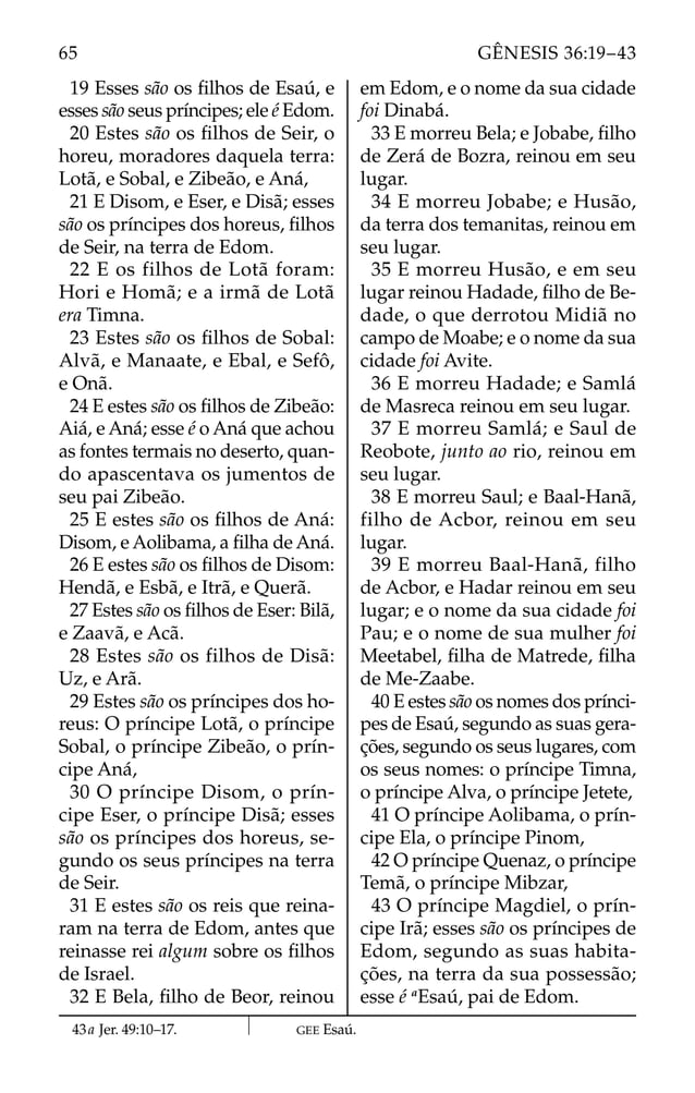 19 Esses são os ﬁlhos de Esaú, e
esses são seus príncipes; ele é Edom.
20 Estes são os ﬁlhos de Seir, o
horeu, moradores daquela terra:
Lotã, e Sobal, e Zibeão, e Aná,
21 E Disom, e Eser, e Disã; esses
são os príncipes dos horeus, ﬁlhos
de Seir, na terra de Edom.
22 E os filhos de Lotã foram:
Hori e Homã; e a irmã de Lotã
era Timna.
23 Estes são os ﬁlhos de Sobal:
Alvã, e Manaate, e Ebal, e Sefô,
e Onã.
24 E estes são os ﬁlhos de Zibeão:
Aiá, e Aná; esse é o Aná que achou
as fontes termais no deserto, quan-
do apascentava os jumentos de
seu pai Zibeão.
25 E estes são os ﬁlhos de Aná:
Disom, e Aolibama, a ﬁlha de Aná.
26 E estes são os ﬁlhos de Disom:
Hendã, e Esbã, e Itrã, e Querã.
27 Estes são os ﬁlhos de Eser: Bilã,
e Zaavã, e Acã.
28 Estes são os filhos de Disã:
Uz, e Arã.
29 Estes são os príncipes dos ho-
reus: O príncipe Lotã, o príncipe
Sobal, o príncipe Zibeão, o prín-
cipe Aná,
30 O príncipe Disom, o prín-
cipe Eser, o príncipe Disã; esses
são os príncipes dos horeus, se-
gundo os seus príncipes na terra
de Seir.
31 E estes são os reis que reina-
ram na terra de Edom, antes que
reinasse rei algum sobre os ﬁlhos
de Israel.
32 E Bela, ﬁlho de Beor, reinou
em Edom, e o nome da sua cidade
foi Dinabá.
33 E morreu Bela; e Jobabe, ﬁlho
de Zerá de Bozra, reinou em seu
lugar.
34 E morreu Jobabe; e Husão,
da terra dos temanitas, reinou em
seu lugar.
35 E morreu Husão, e em seu
lugar reinou Hadade, ﬁlho de Be-
dade, o que derrotou Midiã no
campo de Moabe; e o nome da sua
cidade foi Avite.
36 E morreu Hadade; e Samlá
de Masreca reinou em seu lugar.
37 E morreu Samlá; e Saul de
Reobote, junto ao rio, reinou em
seu lugar.
38 E morreu Saul; e Baal-Hanã,
filho de Acbor, reinou em seu
lugar.
39 E morreu Baal-Hanã, filho
de Acbor, e Hadar reinou em seu
lugar; e o nome da sua cidade foi
Pau; e o nome de sua mulher foi
Meetabel, ﬁlha de Matrede, ﬁlha
de Me-Zaabe.
40 E estes são os nomes dos prínci-
pes de Esaú, segundo as suas gera-
ções, segundo os seus lugares, com
os seus nomes: o príncipe Timna,
o príncipe Alva, o príncipe Jetete,
41 O príncipe Aolibama, o prín-
cipe Ela, o príncipe Pinom,
42 O príncipe Quenaz, o príncipe
Temã, o príncipe Mibzar,
43 O príncipe Magdiel, o prín-
cipe Irã; esses são os príncipes de
Edom, segundo as suas habita-
ções, na terra da sua possessão;
esse é a
Esaú, pai de Edom.
43a Jer. 49:10–17. GEE Esaú.
65 GÊNESIS 36:19–43
 