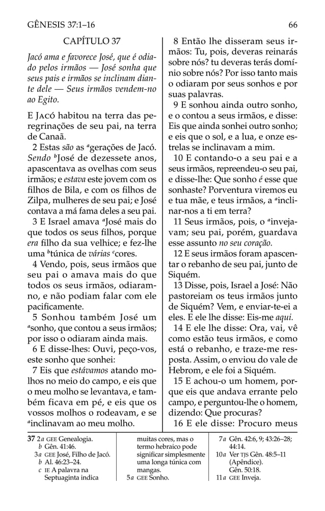 CAPÍTULO 37
Jacó ama e favorece José, que é odia-
do pelos irmãos — José sonha que
seus pais e irmãos se inclinam dian-
te dele — Seus irmãos vendem-no
ao Egito.
E JACÓ habitou na terra das pe-
regrinações de seu pai, na terra
de Canaã.
2 Estas são as a
gerações de Jacó.
Sendo b
José de dezessete anos,
apascentava as ovelhas com seus
irmãos; e estava este jovem com os
ﬁlhos de Bila, e com os ﬁlhos de
Zilpa, mulheres de seu pai; e José
contava a má fama deles a seu pai.
3 E Israel amava a
José mais do
que todos os seus ﬁlhos, porque
era ﬁlho da sua velhice; e fez-lhe
uma b
túnica de várias c
cores.
4 Vendo, pois, seus irmãos que
seu pai o amava mais do que
todos os seus irmãos, odiaram-
no, e não podiam falar com ele
paciﬁcamente.
5 Sonhou também José um
a
sonho, que contou a seus irmãos;
por isso o odiaram ainda mais.
6 E disse-lhes: Ouvi, peço-vos,
este sonho que sonhei:
7 Eis que estávamos atando mo-
lhos no meio do campo, e eis que
o meu molho se levantava, e tam-
bém ficava em pé, e eis que os
vossos molhos o rodeavam, e se
a
inclinavam ao meu molho.
8 Então lhe disseram seus ir-
mãos: Tu, pois, deveras reinarás
sobre nós? tu deveras terás domí-
nio sobre nós? Por isso tanto mais
o odiaram por seus sonhos e por
suas palavras.
9 E sonhou ainda outro sonho,
e o contou a seus irmãos, e disse:
Eis que ainda sonhei outro sonho;
e eis que o sol, e a lua, e onze es-
trelas se inclinavam a mim.
10 E contando-o a seu pai e a
seus irmãos, repreendeu-o seu pai,
e disse-lhe: Que sonho é esse que
sonhaste? Porventura viremos eu
e tua mãe, e teus irmãos, a a
incli-
nar-nos a ti em terra?
11 Seus irmãos, pois, o a
inveja-
vam; seu pai, porém, guardava
esse assunto no seu coração.
12 E seus irmãos foram apascen-
tar o rebanho de seu pai, junto de
Siquém.
13 Disse, pois, Israel a José: Não
pastoreiam os teus irmãos junto
de Siquém? Vem, e enviar-te-ei a
eles. E ele lhe disse: Eis-me aqui.
14 E ele lhe disse: Ora, vai, vê
como estão teus irmãos, e como
está o rebanho, e traze-me res-
posta. Assim, o enviou do vale de
Hebrom, e ele foi a Siquém.
15 E achou-o um homem, por-
que eis que andava errante pelo
campo, e perguntou-lhe o homem,
dizendo: Que procuras?
16 E ele disse: Procuro meus
37 2a GEE Genealogia.
b Gên. 41:46.
3a GEE José, Filho de Jacó.
b Al. 46:23–24.
c IE A palavra na
Septuaginta indica
muitas cores, mas o
termo hebraico pode
signiﬁcar simplesmente
uma longa túnica com
mangas.
5a GEE Sonho.
7a Gên. 42:6, 9; 43:26–28;
44:14.
10a Ver TJS Gên. 48:5–11
(Apêndice).
Gên. 50:18.
11a GEE Inveja.
66
GÊNESIS 37:1–16
 