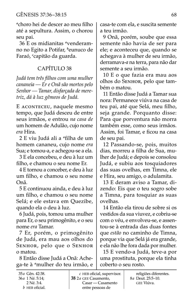 a
choro hei de descer ao meu ﬁlho
até a sepultura. Assim, o chorou
seu pai.
36 E os midianitas a
venderam-
no no Egito a Potifar, b
eunuco de
Faraó, c
capitão da guarda.
CAPÍTULO 38
Judá tem três ﬁlhos com uma mulher
cananeia — Er e Onã são mortos pelo
Senhor — Tamar, disfarçada de mere-
triz, dá à luz gêmeos de Judá.
E ACONTECEU, naquele mesmo
tempo, que Judá desceu de entre
seus irmãos, e entrou na casa de
um homem de Adulão, cujo nome
era Hira.
2 E viu Judá ali a a
ﬁlha de um
homem cananeu, cujo nome era
Sua; e tomou-a, e achegou-se a ela.
3 E ela concebeu, e deu à luz um
ﬁlho, e chamou o seu nome Er.
4 E tornou a conceber, e deu à luz
um ﬁlho, e chamou o seu nome
Onã.
5 E continuou ainda, e deu à luz
um ﬁlho, e chamou o seu nome
Selá; e ele estava em Quezibe,
quando ela o deu à luz.
6 Judá, pois, tomou uma mulher
para Er, o seu primogênito, e o seu
nome era Tamar.
7 Er, porém, o primogênito
de Judá, era mau aos olhos do
SENHOR, pelo que o SENHOR
o matou.
8 Então disse Judá a Onã: Ache-
ga-te à a
mulher do teu irmão, e
casa-te com ela, e suscita semente
a teu irmão.
9 Onã, porém, soube que essa
semente não havia de ser para
ele; e aconteceu que, quando se
achegava à mulher de seu irmão,
derramava-a na terra, para não dar
semente a seu irmão.
10 E o que fazia era mau aos
olhos do SENHOR, pelo que tam-
bém o matou.
11 Então disse Judá a Tamar sua
nora: Permanece viúva na casa de
teu pai, até que Selá, meu ﬁlho,
seja grande. Porquanto disse:
Para que porventura não morra
também esse, como seus irmãos.
Assim, foi Tamar, e ﬁcou na casa
de seu pai.
12 Passando-se, pois, muitos
dias, morreu a ﬁlha de Sua, mu-
lher de Judá; e depois se consolou
Judá, e subiu aos tosquiadores
das suas ovelhas, em Timna, ele
e Hira, seu amigo, o adulamita.
13 E deram aviso a Tamar, di-
zendo: Eis que o teu sogro sobe
a Timna, para tosquiar as suas
ovelhas.
14 Então ela tirou de sobre si os
vestidos da sua viuvez, e cobriu-se
com o véu, e envolveu-se, e assen-
tou-se à entrada das duas fontes
que estão no caminho de Timna,
porque via que Selá já era grande,
e ela não lhe fora dada por mulher.
15 E vendo-a Judá, teve-a por
uma prostituta, porque ela tinha
coberto o seu rosto.
35a Gên. 42:38.
36a 1 Né. 5:14;
2 Né. 3:4.
b HEB oﬁcial.
c HEB oﬁcial, supervisor.
38 2a GEE Casamento,
Casar — Casamento
entre pessoas de
religiões diferentes.
8a Deut. 25:5–10.
GEE Viúva.
68
GÊNESIS 37:36–38:15
 