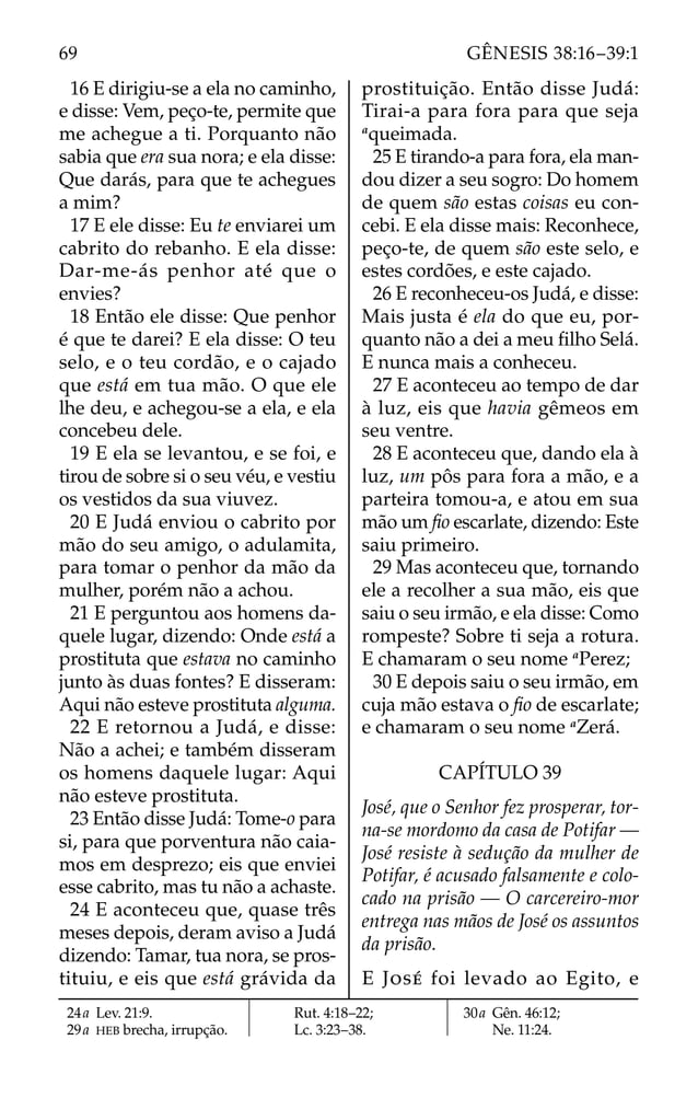 16 E dirigiu-se a ela no caminho,
e disse: Vem, peço-te, permite que
me achegue a ti. Porquanto não
sabia que era sua nora; e ela disse:
Que darás, para que te achegues
a mim?
17 E ele disse: Eu te enviarei um
cabrito do rebanho. E ela disse:
Dar-me-ás penhor até que o
envies?
18 Então ele disse: Que penhor
é que te darei? E ela disse: O teu
selo, e o teu cordão, e o cajado
que está em tua mão. O que ele
lhe deu, e achegou-se a ela, e ela
concebeu dele.
19 E ela se levantou, e se foi, e
tirou de sobre si o seu véu, e vestiu
os vestidos da sua viuvez.
20 E Judá enviou o cabrito por
mão do seu amigo, o adulamita,
para tomar o penhor da mão da
mulher, porém não a achou.
21 E perguntou aos homens da-
quele lugar, dizendo: Onde está a
prostituta que estava no caminho
junto às duas fontes? E disseram:
Aqui não esteve prostituta alguma.
22 E retornou a Judá, e disse:
Não a achei; e também disseram
os homens daquele lugar: Aqui
não esteve prostituta.
23 Então disse Judá: Tome-o para
si, para que porventura não caia-
mos em desprezo; eis que enviei
esse cabrito, mas tu não a achaste.
24 E aconteceu que, quase três
meses depois, deram aviso a Judá
dizendo: Tamar, tua nora, se pros-
tituiu, e eis que está grávida da
prostituição. Então disse Judá:
Tirai-a para fora para que seja
a
queimada.
25 E tirando-a para fora, ela man-
dou dizer a seu sogro: Do homem
de quem são estas coisas eu con-
cebi. E ela disse mais: Reconhece,
peço-te, de quem são este selo, e
estes cordões, e este cajado.
26 E reconheceu-os Judá, e disse:
Mais justa é ela do que eu, por-
quanto não a dei a meu ﬁlho Selá.
E nunca mais a conheceu.
27 E aconteceu ao tempo de dar
à luz, eis que havia gêmeos em
seu ventre.
28 E aconteceu que, dando ela à
luz, um pôs para fora a mão, e a
parteira tomou-a, e atou em sua
mão um ﬁo escarlate, dizendo: Este
saiu primeiro.
29 Mas aconteceu que, tornando
ele a recolher a sua mão, eis que
saiu o seu irmão, e ela disse: Como
rompeste? Sobre ti seja a rotura.
E chamaram o seu nome a
Perez;
30 E depois saiu o seu irmão, em
cuja mão estava o ﬁo de escarlate;
e chamaram o seu nome a
Zerá.
CAPÍTULO 39
José, que o Senhor fez prosperar, tor-
na-se mordomo da casa de Potifar —
José resiste à sedução da mulher de
Potifar, é acusado falsamente e colo-
cado na prisão — O carcereiro-mor
entrega nas mãos de José os assuntos
da prisão.
E JOSÉ foi levado ao Egito, e
24a Lev. 21:9.
29a HEB brecha, irrupção.
Rut. 4:18–22;
Lc. 3:23–38.
30a Gên. 46:12;
Ne. 11:24.
69 GÊNESIS 38:16–39:1
 
