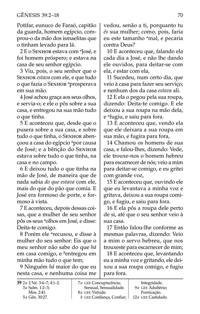 Potifar, eunuco de Faraó, capitão
da guarda, homem egípcio, com-
prou-o da mão dos ismaelitas que
o tinham levado para lá.
2 E o SENHOR estava com a
José, e
foi homem próspero; e estava na
casa de seu senhor egípcio.
3 Viu, pois, o seu senhor que o
SENHOR estava com ele, e que tudo
o que fazia o SENHOR a
prosperava
em sua mão.
4 José achou graça aos seus olhos,
e servia-o; e ele o pôs sobre a sua
casa, e entregou na sua mão tudo
o que tinha.
5 E aconteceu que, desde que o
pusera sobre a sua casa, e sobre
tudo o que tinha, o SENHOR aben-
çoou a casa do egípcio a
por causa
de José; e a bênção do SENHOR
estava sobre tudo o que tinha, na
casa e no campo.
6 E deixou tudo o que tinha na
mão de José, de maneira que de
nada sabia do que estava com ele,
mais do que do pão que comia. E
José era formoso de porte, e for-
moso à vista.
7 E aconteceu, depois dessas coi-
sas, que a mulher de seu senhor
pôs os seus a
olhos em José, e disse:
Deita-te comigo.
8 Porém ele a
recusou, e disse à
mulher do seu senhor: Eis que o
meu senhor não sabe do que há
em casa comigo, e b
entregou em
minha mão tudo o que tem;
9 Ninguém há maior do que eu
nesta casa, e nenhuma coisa me
vedou, senão a ti, porquanto tu
és sua mulher; como, pois, faria
eu este tamanho a
mal, e pecaria
contra Deus?
10 E aconteceu que, falando ela
cada dia a José, e não lhe dando
ele ouvidos, para deitar-se com
ela, e estar com ela,
11 Sucedeu, num certo dia, que
veio à casa para fazer seu serviço;
e nenhum dos da casa estava ali.
12 E ela o pegou pela sua roupa,
dizendo: Deita-te comigo. E ele
deixou a sua roupa na mão dela,
e a
fugiu, e saiu para fora.
13 E aconteceu que, vendo ela
que ele deixara a sua roupa em
sua mão, e fugira para fora,
14 Chamou os homens de sua
casa, e falou-lhes, dizendo: Vede,
ele trouxe-nos o homem hebreu
para escarnecer de nós; veio a mim
para deitar-se comigo, e eu gritei
com grande voz,
15 E aconteceu que, ouvindo ele
que eu levantava a minha voz e
gritava, deixou a sua roupa comi-
go, e fugiu, e saiu para fora.
16 E ela pôs a roupa dele perto
de si, até que o seu senhor veio à
sua casa.
17 Então falou-lhe conforme as
mesmas palavras, dizendo: Veio
a mim o servo hebreu, que nos
trouxeste para escarnecer de mim;
18 E aconteceu que, levantando
eu a minha voz e gritando, ele dei-
xou a sua roupa comigo, e fugiu
para fora.
39 2a 2 Né. 3:4–7; 4:1–2.
3a Salm. 1:2–3;
Mos. 2:41.
5a Gên. 30:27.
7a GEE Concupiscência;
Sensual, Sensualidade.
8a GEE Virtude.
b GEE Conﬁança, Conﬁar;
Integridade.
9a GEE Adultério;
Fornicação.
12a GEE Castidade.
70
GÊNESIS 39:2–18
 