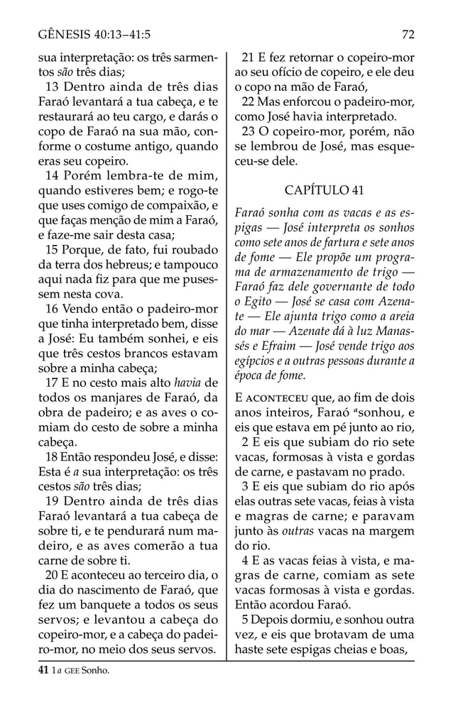 sua interpretação: os três sarmen-
tos são três dias;
13 Dentro ainda de três dias
Faraó levantará a tua cabeça, e te
restaurará ao teu cargo, e darás o
copo de Faraó na sua mão, con-
forme o costume antigo, quando
eras seu copeiro.
14 Porém lembra-te de mim,
quando estiveres bem; e rogo-te
que uses comigo de compaixão, e
que faças menção de mim a Faraó,
e faze-me sair desta casa;
15 Porque, de fato, fui roubado
da terra dos hebreus; e tampouco
aqui nada ﬁz para que me puses-
sem nesta cova.
16 Vendo então o padeiro-mor
que tinha interpretado bem, disse
a José: Eu também sonhei, e eis
que três cestos brancos estavam
sobre a minha cabeça;
17 E no cesto mais alto havia de
todos os manjares de Faraó, da
obra de padeiro; e as aves o co-
miam do cesto de sobre a minha
cabeça.
18 Então respondeu José, e disse:
Esta é a sua interpretação: os três
cestos são três dias;
19 Dentro ainda de três dias
Faraó levantará a tua cabeça de
sobre ti, e te pendurará num ma-
deiro, e as aves comerão a tua
carne de sobre ti.
20 E aconteceu ao terceiro dia, o
dia do nascimento de Faraó, que
fez um banquete a todos os seus
servos; e levantou a cabeça do
copeiro-mor, e a cabeça do padei-
ro-mor, no meio dos seus servos.
21 E fez retornar o copeiro-mor
ao seu ofício de copeiro, e ele deu
o copo na mão de Faraó,
22 Mas enforcou o padeiro-mor,
como José havia interpretado.
23 O copeiro-mor, porém, não
se lembrou de José, mas esque-
ceu-se dele.
CAPÍTULO 41
Faraó sonha com as vacas e as es-
pigas — José interpreta os sonhos
como sete anos de fartura e sete anos
de fome — Ele propõe um progra-
ma de armazenamento de trigo —
Faraó faz dele governante de todo
o Egito — José se casa com Azena-
te — Ele ajunta trigo como a areia
do mar — Azenate dá à luz Manas-
sés e Efraim — José vende trigo aos
egípcios e a outras pessoas durante a
época de fome.
E ACONTECEU que, ao ﬁm de dois
anos inteiros, Faraó a
sonhou, e
eis que estava em pé junto ao rio,
2 E eis que subiam do rio sete
vacas, formosas à vista e gordas
de carne, e pastavam no prado.
3 E eis que subiam do rio após
elas outras sete vacas, feias à vista
e magras de carne; e paravam
junto às outras vacas na margem
do rio.
4 E as vacas feias à vista, e ma-
gras de carne, comiam as sete
vacas formosas à vista e gordas.
Então acordou Faraó.
5 Depois dormiu, e sonhou outra
vez, e eis que brotavam de uma
haste sete espigas cheias e boas,
41 1a GEE Sonho.
72
GÊNESIS 40:13–41:5
 