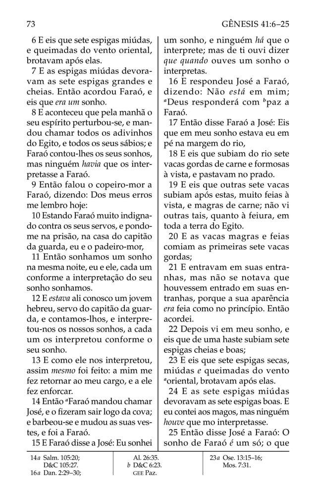 6 E eis que sete espigas miúdas,
e queimadas do vento oriental,
brotavam após elas.
7 E as espigas miúdas devora-
vam as sete espigas grandes e
cheias. Então acordou Faraó, e
eis que era um sonho.
8 E aconteceu que pela manhã o
seu espírito perturbou-se, e man-
dou chamar todos os adivinhos
do Egito, e todos os seus sábios; e
Faraó contou-lhes os seus sonhos,
mas ninguém havia que os inter-
pretasse a Faraó.
9 Então falou o copeiro-mor a
Faraó, dizendo: Dos meus erros
me lembro hoje:
10 Estando Faraó muito indigna-
do contra os seus servos, e pondo-
me na prisão, na casa do capitão
da guarda, eu e o padeiro-mor,
11 Então sonhamos um sonho
na mesma noite, eu e ele, cada um
conforme a interpretação do seu
sonho sonhamos.
12 E estava ali conosco um jovem
hebreu, servo do capitão da guar-
da, e contamos-lhos, e interpre-
tou-nos os nossos sonhos, a cada
um os interpretou conforme o
seu sonho.
13 E como ele nos interpretou,
assim mesmo foi feito: a mim me
fez retornar ao meu cargo, e a ele
fez enforcar.
14 Então a
Faraó mandou chamar
José, e o ﬁzeram sair logo da cova;
e barbeou-se e mudou as suas ves-
tes, e foi a Faraó.
15 E Faraó disse a José: Eu sonhei
um sonho, e ninguém há que o
interprete; mas de ti ouvi dizer
que quando ouves um sonho o
interpretas.
16 E respondeu José a Faraó,
dizendo: Não está em mim;
a
Deus responderá com b
paz a
Faraó.
17 Então disse Faraó a José: Eis
que em meu sonho estava eu em
pé na margem do rio,
18 E eis que subiam do rio sete
vacas gordas de carne e formosas
à vista, e pastavam no prado.
19 E eis que outras sete vacas
subiam após estas, muito feias à
vista, e magras de carne; não vi
outras tais, quanto à feiura, em
toda a terra do Egito.
20 E as vacas magras e feias
comiam as primeiras sete vacas
gordas;
21 E entravam em suas entra-
nhas, mas não se notava que
houvessem entrado em suas en-
tranhas, porque a sua aparência
era feia como no princípio. Então
acordei.
22 Depois vi em meu sonho, e
eis que de uma haste subiam sete
espigas cheias e boas;
23 E eis que sete espigas secas,
miúdas e queimadas do vento
a
oriental, brotavam após elas.
24 E as sete espigas miúdas
devoravam as sete espigas boas. E
eu contei aos magos, mas ninguém
houve que mo interpretasse.
25 Então disse José a Faraó: O
sonho de Faraó é um só; o que
14a Salm. 105:20;
D&C 105:27.
16a Dan. 2:29–30;
Al. 26:35.
b D&C 6:23.
GEE Paz.
23a Ose. 13:15–16;
Mos. 7:31.
73 GÊNESIS 41:6–25
 