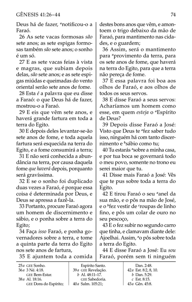 Deus há de fazer, a
notiﬁcou-o a
Faraó.
26 As sete vacas formosas são
sete anos; as sete espigas formo-
sas também são sete anos; o sonho
é um só.
27 E as sete vacas feias à vista
e magras, que subiam depois
delas, são sete anos; e as sete espi-
gas miúdas e queimadas do vento
oriental serão sete anos de fome.
28 Esta é a palavra que eu disse
a Faraó: o que Deus há de fazer,
mostrou-o a Faraó.
29 E eis que vêm sete anos, e
haverá grande fartura em toda a
terra do Egito.
30 E depois deles levantar-se-ão
sete anos de fome, e toda aquela
fartura será esquecida na terra do
Egito, e a fome consumirá a terra;
31 E não será conhecida a abun-
dância na terra, por causa daquela
fome que haverá depois, porquanto
será gravíssima.
32 E se o sonho foi duplicado
duas vezes a Faraó, é porque essa
coisa é determinada por Deus, e
Deus se apressa a fazê-la.
33 Portanto, procure Faraó agora
um homem de discernimento e
sábio, e o ponha sobre a terra do
Egito;
34 Faça isso Faraó, e ponha go-
vernadores sobre a terra, e tome
a quinta parte da terra do Egito
nos sete anos de fartura,
35 E ajuntem toda a comida
destes bons anos que vêm, e amon-
toem o trigo debaixo da mão de
Faraó, para mantimento nas cida-
des, e o guardem;
36 Assim, será o mantimento
para a
provimento da terra, para
os sete anos de fome, que haverá
na terra do Egito, para que a terra
não pereça de fome.
37 E essa palavra foi boa aos
olhos de Faraó, e aos olhos de
todos os seus servos.
38 E disse Faraó a seus servos:
Acharíamos um homem como
esse, em quem esteja o a
Espírito
de Deus?
39 Depois disse Faraó a José:
Visto que Deus te a
fez saber tudo
isso, ninguém há com tanto discer-
nimento e b
sábio como tu;
40 Tu estarás a
sobre a minha casa,
e por tua boca se governará todo
o meu povo, somente no trono eu
serei maior que tu.
41 Disse mais Faraó a José: Vês
que te pus sobre toda a terra do
Egito.
42 E tirou Faraó o seu a
anel da
sua mão, e o pôs na mão de José,
e o b
fez vestir de c
roupas de linho
ﬁno, e pôs um colar de ouro no
seu pescoço,
43 E o fez subir no segundo carro
que tinha, e clamavam diante dele:
Ajoelhai. Assim, a
o pôs sobre toda
a terra do Egito.
44 E disse Faraó a José: Eu sou
Faraó, porém sem ti ninguém
25a GEE Sonho.
36a 3 Né. 4:18.
GEE Bem-Estar.
38a Al. 18:16.
GEE Dons do Espírito;
Espírito Santo.
39a GEE Revelação.
b Al. 48:11–17.
GEE Sabedoria.
40a Salm. 105:21;
Dan. 2:48.
42a Est. 8:2, 8, 10.
b Dan. 5:29.
c Est. 8:15.
43a Gên. 45:8.
74
GÊNESIS 41:26–44
 